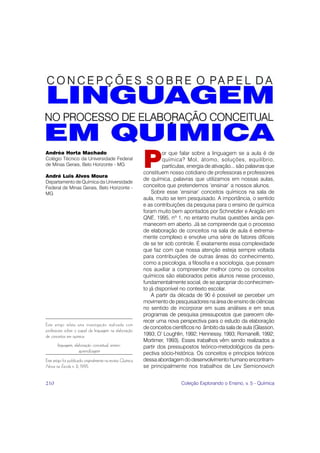 P
Andréa Horta Machado                                                  or que falar sobre a linguagem se a aula é de
Colégio Técnico da Universidade Federal                               química? Mol, átomo, soluções, equilíbrio,
de Minas Gerais, Belo Horizonte - MG                                  partículas, energia de ativação... são palavras que
                                                             constituem nosso cotidiano de professoras e professores
André Luis Alves Moura
                                                             de química, palavras que utilizamos em nossas aulas,
Departamento de Química da Universidade
Federal de Minas Gerais, Belo Horizonte -                    conceitos que pretendemos ‘ensinar’ a nossos alunos.
MG                                                               Sobre esse ‘ensinar’ conceitos químicos na sala de
                                                             aula, muito se tem pesquisado. A importância, o sentido
                                                             e as contribuições da pesquisa para o ensino de química
                                                             foram muito bem apontados por Schnetzler e Aragão em
                                                             QNE, 1995, nº 1, no entanto muitas questões ainda per-
                                                             manecem em aberto. Já se compreende que o processo
                                                             de elaboração de conceitos na sala de aula é extrema-
                                                             mente complexo e envolve uma série de fatores difíceis
                                                             de se ter sob controle. É exatamente essa complexidade
                                                             que faz com que nossa atenção esteja sempre voltada
                                                             para contribuições de outras áreas do conhecimento,
                                                             como a psicologia, a filosofia e a sociologia, que possam
                                                             nos auxiliar a compreender melhor como os conceitos
                                                             químicos são elaborados pelos alunos nesse processo,
                                                             fundamentalmente social, de se apropriar do conhecimen-
                                                             to já disponível no contexto escolar.
                                                                 A partir da década de 90 é possível se perceber um
                                                             movimento de pesquisadores na área de ensino de ciências
                                                             no sentido de incorporar em suas análises e em seus
                                                             programas de pesquisa pressupostos que parecem ofe-
                                                             recer uma nova perspectiva para o estudo da elaboração
Este artigo relata uma investigação realizada com
                                                             de conceitos científicos no âmbito da sala de aula (Glasson,
professores sobre o papel da linguagem na elaboração
de conceitos em química.                                     1993; O’ Loughlin, 1992; Hennessy, 1993; Romanelli, 1992;
                                                             Mortimer, 1993). Esses trabalhos vêm sendo realizados a
       linguagem, elaboração conceitual, ensino-             partir dos pressupostos teórico-metodológicos da pers-
                     aprendizagem                            pectiva sócio-histórica. Os conceitos e princípios teóricos
Este artigo foi publicado originalmente na revista Química   dessa abordagem do desenvolvimento humano encontram-
Nova na Escola n. 2, 1995.                                   se principalmente nos trabalhos de Lev Semionovich


210                                                                           Coleção Explorando o Ensino, v. 5 - Química
 