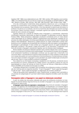 Vygotsky (1987, 1988) e seus colaboradores (Luria, 1987, 1994; Leontiev, 1978; Vygotsky, Luria e Leontiev,
1989) e nos desdobramentos de sua obra em função de sua divulgação no Ocidente (Wertsch, 1985,
1991; Wertsch e Smolka, 1993; Hickman, 1987; Moll, 1990; Bronckart, 1985; Smolka e Góes, 1993).
    Uma das contribuições fundamentais dessa perspectiva relaciona-se com a concepção do
processo de conhecimento como produção simbólica e material que se estabelece na dinâmica
das interações entre as pessoas. Nesse sentido, o foco das atenções na sala de aula não estaria no
professor, nos alunos ou no conteúdo, mas sim no movimento das interações que ocorrem ao longo
do processo. Nesse movimento interativo, a atividade cognitiva dos sujeitos vai sendo constituída
através do outro e através da linguagem.
    Vygotsky dedicou-se a estudar as relações entre a linguagem e o pensamento, oferecendo
contribuições importantes relacionadas ao papel da linguagem na elaboração conceitual. Segundo
Fontana (1993), “Nesta perspectiva a elaboração conceitual é considerada como um modo cultural-
mente desenvolvido de os indivíduos refletirem cognitivamente suas experiências, resultante de um
processo de análise (abstração) e de síntese (generalização) dos dados sensoriais que é mediado pela
palavra e nela materializado”. Dessa forma, a palavra assume um papel fundamental e central, confi-
gurando-se como mediadora da compreensão dos conceitos por parte dos sujeitos e principal agente
de abstração e generalização. É nesse sentido que a linguagem assume um papel constitutivo na
elaboração conceitual, e não apenas o papel comunicativo ou de instrumento. É exatamente essa
forma de conceber a linguagem, proposta por Vygotsky, que nos interessa nesta investigação.
    Muitos trabalhos de pesquisa realizados apontam para a estreita relação entre o que o professor
pensa e como ele atua no processo ensino-aprendizagem. Se é possível se conceber que a linguagem
é de fundamental importância na elaboração conceitual, que seu papel não é meramente o de
comunicar idéias, e se pretendemos incorporar essas propostas em nosso cotidiano na sala de aula
e em nossas discussões com outros professores e futuros professores, é fundamental que conheça-
mos como esses concebem a linguagem e como percebem seu papel na elaboração conceitual em
sala de aula. Esse é o nosso problema central de investigação.
    Para coletarmos as informações necessárias, trabalhamos com 25 pessoas, envolvendo alunos
de licenciatura em química, professores do Colégio Técnico e de ciências e alunos do curso de
especialização em ensino de ciências do Centro de Ensino de Ciências e Matemática de Minas
Gerais (CECIMIG) da Faculdade de Educação da UFMG.
    A estratégia utilizada para a sondagem das concepções dos professores envolveu a manifesta-
ção dos mesmos sobre as seguintes questões: “O que é linguagem?” “Qual o papel da linguagem
na sala de aula?” “Qual o papel da linguagem na elaboração de conceitos científicos?”
    Todas as discussões foram registradas em vídeo. Posteriormente, os registros foram submetidos a
um processo de categorização em que foram determinadas categorias de análise a partir dos dados
obtidos.
Concepções sobre a linguagem e seu papel na elaboração conceitual
    A partir da análise das discussões realizadas pelo grupo de professores envolvidos na inves-
tigação foi possível destacar algumas formas de conceber a linguagem e seu papel na elaboração
conceitual em sala de aula:
    A linguagem como forma de expressão e comunicação. Essa forma de conceber a linguagem
foi a que mais apareceu nas manifestações dos professores. As Seqüências 1,2 e 3 ilustram alguns
contextos e sentidos nos quais esta concepção foi evidenciada pelos professores, incorporando de
certa maneira, a concepção de linguagem como instrumento. Porém, como destaca Smolka, “nesse
sentido a linguagem é vista como um ‘meio’ de se atingir um fim, o que não distingue essa noção de


Concepções sobre o papel da linguagem no processo de elaboração conceitual em Química                 211
 