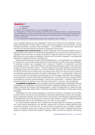 Seqüência 1
          E - entrevistador
          P - professor
 E: Falando mais especificamente, o que é a linguagem para você?
 P1: A linguagem é a maneira de se expressar. O professor não se preocupa muito em... porque cada pessoa
 tem esta linguagem, eu acho que cada pessoa tem no subconsciente essas frases prontas. Então para elas
 passarem essas frases prontas para os alunos elas têm que se preocupar com a linguagem dos alunos.
 P2: É um instrumento.
 P1: É um instrumento de aproximação do aluno com o professor e com a matéria.

uma concepção clássica em que a linguagem é vista como meio/veículo de expressão, comuni-
cação, representação” (Smolka, 1995). Ou seja, existe uma mensagem a ser comunicada, e é essa
a função do professor, comunicar essa mensagem — e de preferência comunicar bem, ajustando
sua forma de expressão àquela que pensa ser adequada a seus alunos.
    A linguagem como ‘via de mão única’. Conceber a linguagem como forma de expressão e comuni-
cação parece evocar também a concepção da linguagem como via de mão única. Nesse sentido, a
linguagem parte do emissor (em geral o professor) e chega ao receptor (em geral o aluno) e é a
partir daí que a comunicação se estabelece. Essa forma de conceber a linguagem e seu papel está
explicitada no episódio transcrito na Seqüência 2.
    Nessa seqüência pode-se perceber, pela manifestação de P3, uma insatisfação com a linguagem
e o processo de comunicação na sala de aula. Ao tentar explicitar o que lhe causa essa insatisfação,
P3 evidencia conceber que a linguagem tem a função de “transmitir um significado” que será
concretizado no aluno, e esse demonstrará ter apreendido tal significado a partir do momento que
consiga “perceber, descrever, mostrar...” Embora o papel do outro esteja esboçado nesse discurso,
a linguagem parece ser concebida como meio de transmitir significado. Seu funcionamento se dá
em uma via de mão única no sentido de ir do professor para o aluno e vir do aluno para o professor
em trajetórias aparentemente lineares. Na última manifestação de A1, a compreensão configura-se
como um processo de assimilação e decodificação de uma mensagem transmitida. Se a linguagem
é concebida como meio de transmissão de significados em uma via de mão única, reforça-se então
a concepção do processo de aprendizagem / ensino como transmissão — recepção. Reforça-se a
posição da palavra do professor como ‘fonte de conhecimento’ e do aluno como receptáculo.
    A estabilidade do significado. Outra concepção importante revelada pelas manifestações refere-se
à estabilidade dos significados. Essa forma de conceber a linguagem influencia sobremaneira a con-
cepção tradicional do processo ensino/aprendizagem e parece complementar em relação às duas
concepções destacadas anteriormente. O episódio apresentado na Seqüência 3 ilustra essa terceira
concepção.
    A linguagem tem, para nossos professores, a função de comunicar a ‘mensagem’ que o profes-
sor já tem pronta. Aos alunos cabe decodificá-la. Isso parece apontar para o fato de tal mensagem
possuir significados estáveis, que ao serem (bem) comunicados e decodificados (adequadamente)
se estabelecerão nas mentes dos alunos de forma também estável e imediata. Qualquer problema
de compreensão tende a ser considerado como um ‘ruído na comunicação’.
    Em nossas práticas cotidianas isto se implementa na organização de conteúdos que planeja-
mos. Como quando pretendemos, por exemplo, esgotar todo o tema dos modelos atômicos logo
no primeiro bimestre do primeiro ano. Ou ainda quando concebemos que, ao utilizar a palavra
‘átomo’ corretamente, nosso aluno já atribuia a ela um significado ‘correto’. Vygotsky discute essa
questão no capítulo “Pensamento e palavra” (Vygotsky, 1987), ao afirmar que quando uma criança

212                                                           Coleção Explorando o Ensino, v. 5 - Química
 