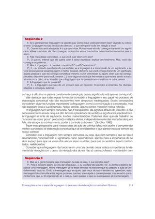 Seqüência 2
      E: Se a gente pensar: linguagem na sala de aula. Como é que vocês percebem isso? Quando eu coloco
 o tema “Linguagem na sala de aula de ciências”, o que vem para vocês em relação a isso?
      P3: Que ela não está adequada, é o que quer dizer. Muitas vezes ela não consegue transmitir um signifi-
 cado, idéias concretas, ela não consegue, muitas das vezes, concretizar determinados elementos para o
 aluno.
      E: Fale mais desse concretizar...o que você quer dizer com isso?
      P4: O que eu entendi que ele queria dizer é talvez expressar, explicar um fenômeno. Mas, você não
 consegue as palavras.
      E: Mas a linguagem... é possível concretizar? O quê? Como é isso?
      P3: É... eu entendo que diante do que eu falei, se a linguagem é a transmissão de um significado, e se
 você procura cercar essa linguagem o melhor possível, de forma que você consiga transmitir um significado
 àquela pessoa e que ela consiga concretizar mesmo, e por concretizar eu quero dizer que ela consiga
 perceber, descrever para você, mostrar (...) fazer alguma coisa que lhe mostre o que estava sendo trocado
 ali entre um e outro, aí eu acredito que a linguagem que foi passada se concretizou na outra pessoa.
      E: A linguagem que foi passada?
      P3: É... a linguagem que saiu de um emissor para um receptor. O receptor aí entendeu, fez diversas
 relações e conseguiu externar.

começa a utilizar uma palavra corretamente a evolução de seu significado está apenas começando.
    Vale destacar que todas essas formas de conceber a linguagem e seu papel no processo de
elaboração conceitual não são excludentes nem tampouco inadequadas. Essas concepções
consideram algumas funções importantes da linguagem, como a comunicação e a expressão, mas
não esgotam toda a sua dimensão. Nesse sentido, alguns pontos merecem nossa reflexão.
    “A linguagem nem sempre comunica, não é transparente, ela significa através do ‘não dito’ e não
necessariamente através do que é dito. Admite a pluralidade de sentidos e significados, é polissêmica.
A linguagem é fonte de equívocos, ilusões, mal-entendidos. Podemos dizer que ela ‘trabalha’ ou
‘funciona’ às vezes ‘por si’, produzindo múltiplos efeitos, independentemente das intenções de quem
fala; ela escapa ao conhecimento, poder e controle do homem.” (Smolka, 1995)
    Trazer essa perspectiva para nossas salas de aula de química talvez nos auxilie a compreender
melhor o processo de elaboração conceitual que ali se estabelece e que parece escapar sempre ao
nosso controle.
    Conceber que a linguagem nem sempre comunica, ou seja, que nem sempre o que se fala é
devidamente compreendido e significado como pretendemos, aponta para a importância de se
abrir espaço para que as vozes dos alunos sejam ouvidas, para que os sentidos sejam confron-
tados, reelaborados.
    Conceber que a linguagem não funciona em uma ‘via de mão única’ coloca a importância funda-
mental da interação com o outro, da interação dos alunos não só com o professor, mas também com

  Seqüência 3
    E: Mas se a gente focaliza essa mensagem na sala de aula, o que significa isso?
    P5: Pois é, eu acho assim, eu vou dar uma aula (...), eu vou falar do assunto ‘xis’, eu tenho o objetivo de
 passar uma mensagem. Minha mensagem já vai estar formada na hora em que eu preparo a aula de um
 determinado assunto. Então a mensagem que eu quero que meus alunos entendam ou aprendam, essa
 mensagem foi construída antes. Agora, pode ser que isso aí extrapole o que eu planejei, mas eu acho que a
 minha hora, que eu tô organizando ali, o que eu quero passar, o que eu quero passar ali é a mensagem.


Concepções sobre o papel da linguagem no processo de elaboração conceitual em Química                       213
 