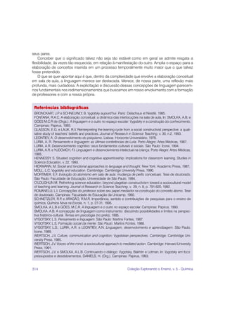 seus pares.
    Conceber que o significado talvez não seja tão estável como em geral se admite resgata a
flexibilidade, às vezes tão esquecida, em relação à manifestação do outro. Amplia o espaço para a
elaboração de conceitos inserida em um processo temporalmente muito maior que o que talvez
fosse pretendido.
    O que se quer apontar aqui é que, dentro da complexidade que envolve a elaboração conceitual
em sala de aula, a linguagem merece ser destacada. Merece, de nossa parte, uma reflexão mais
profunda, mais cuidadosa. A explicitação e discussão dessas concepções de linguagem parecem-
nos fundamentais nos redimensionamentos que buscamos em nosso envolvimento com a formação
de professores e com a nossa própria.


 Referências bibliográficas
 BRONCKART, J.P e SCHNEUWLY, B. Vygotsky aujourd’hui. Paris: Delachaux et Niestlé, 1985.
 FONTANA, R.A.C. A elaboração conceitual: a dinâmica das interlocuções na sala de aula, In: SMOLKA, A.B. e
 GÓES M.C.R de (Orgs.). A linguagem e o outro no espaço escolar: Vygotsky e a construção do conhecimento.
 Campinas: Papirus, 1993.
 GLASSON, E.G. e LALIK, R.V. Reinterpreting the learning cycle from a social constructivist perspective: a quali-
 tative study of teachers’ beliefs and practices. Journal of Research in Science Teaching, v. 30, n.2, 1993.
 LEONTIEV, A. O desenvolvimento do psiquismo. Lisboa: Horizonte Universitário, 1978.
 LURIA, A. R. Pensamento e linguagem: as últimas conferências de Luria. Porto Alegre: Artes Médicas, 1987.
 LURIA, A.R. Desenvolvimento cognitivo: seus fundamentos culturais e sociais. São Paulo: Ícone, 1994.
 LURIA, A.R. e YUDOVICH, F.I. Linguagem e desenvolvimento intelectual na criança. Porto Alegre: Artes Médicas,
 1985.
 HENNESSY, S. Situated cognition and cognitive apprenticeship: implications for classroom learning. Studies in
 Science Education, v. 22, 1993.
 HICKMANN, M. Social and functional approaches to language and thought. New York: Academic Press, 1987.
 MOLL, L.C. Vygotsky and education. Cambridge: Cambridge University Press, 1990.
 MORTIMER, E.F. Evolução do atomismo em sala de aula: mudança de perfis conceituais. Tese de doutorado.
 São Paulo: Faculdade de Educação, Universidade de São Paulo, 1994.
 O’LOUGHLIN M. Rethinking science education: beyond piagetian constructivism toward a sociocultural model
 of teaching and learning. Journal of Research in Science Teaching, v. 29, n. 8, p. 791-820, 1992.
 ROMANELLI, L.I. Concepções do professor sobre seu papel mediador na construção do conceito átomo. Tese
 de doutorado. Campinas: Faculdade de Educação da Unicamp, 1992.
 SCHNETZLER, R.P e ARAGÃO, R.M.R. Importância, sentido e contribuições de pesquisas para o ensino de
                      .
 química, Química Nova na Escola, n. 1, p. 27-31, 1995.
 SMOLKA, A.L.B e GÓES, M.C.R. A linguagem e o outro no espaço escolar. Campinas: Papirus, 1993.
 SMOLKA, A.B. A concepção de linguagem como instrumento: discutindo possibilidades e limites na perspec-
 tiva histórico-cultural. Temas em psicologia (no prelo), 1995.
 VYGOTSKY, L.S. Pensamento e linguagem. São Paulo: Martins Fontes, 1987.
 VYGOTSKY, L.S. Formação social da mente. São Paulo: Martins Fontes, 1988.
 VYGOTSKY, L.S., LURIA, A.R. e LEONTIEV, A.N. Linguagem, desenvolvimento e aprendizagem. São Paulo:
 Ícone, 1989.
 WERTSCH, J.V. Culture, communication and cognition: Vygotskian perspectives. Cambridge: Cambridge Uni-
 versity Press, 1985.
 WERTSCH, J.V. Voices of the mind: a sociocultural approach to mediated action. Cambridge: Harvard University
 Press, 1991.
 WERTSCH, J.V. e SMOLKA, A.L.B. Continuando o diálogo: Vygotsky, Bakhtin e Lotman. In: Vygotsky em foco:
 pressupostos e desdobramentos, DANIELS, H. (Org.). Campinas: Papirus, 1993.


214                                                                Coleção Explorando o Ensino, v. 5 - Química
 