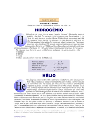 ELEMENTO QUÍMICO
                                                Eduardo M.A. Peixoto
                            Instituto de Química da Universidade de São Paulo, São Paulo - SP


                                           HIDROGÊNIO
                    Hidrogênio, do grego hidro e genes, ‘gerador de água’. Gás incolor, inodoro,
                     insípido, inflamável. É o elemento químico mais simples. Seu símbolo é H. Na
                      Terra, é o nono elemento em abundância. O hidrogênio é responsável por 0,9%
                      da massa de nosso planeta. No universo, é o mais abundante: estima-se em
                      75% da massa de toda matéria. Foi preparado pela primeira vez por Paracelsus,
                     alquimista suíço do século XVI, fazendo reagir certos ácidos com alguns metais
                  já conhecidos. Somente em 1766 é que Henry Cavendish, químico inglês, distinguiu
o H de outros gases inflamáveis. Em 1781 Antoine-Laurent de Lavoisier chamou-o de hidrogênio.
   Na natureza, esse elemento ocorre em três formas isotópicas, hidrogênio, deutério e trítio:
   H 99,985%
   D 0,015%
   T traços
   O trítio é radioativo e tem meia vida de 12,26 anos.

                                      Número atômico                                    Z=1
                                      Ponto de fusão                              Tf = -259,2 °C
                                      Estados de oxidação                              -1, +1
                                      Massa molar                                 M = 1,00747 g/mol
                                      Ponto de ebulição                           Te = -252,8 °C



                                                           HÉLIO
                  Hélio, do grego helios, sol. Em 1868 o astrônomo francês Pierre-Jules-César Janssen
                    foi à Índia para observar o eclipse total do Sol e assim realizar o primeiro estudo
                     da cromosfera solar. Na ocasião, ele notou uma nova radiação amarela (linha
                     espectral) que não coincidia exatamente com a linha amarela do sódio e que
                     não podia ser reproduzida em laboratório com nada conhecido até então. Ao
                   mesmo tempo, o astrônomo inglês Norman Lockyer, percebendo que a nova linha
                  espectral não era do hidrogênio nem de nenhum outro elemento conhecido, atribuiu
a mesma ao que seria o átomo de um novo elemento, que chamou de hélio. Por 25 anos o He foi
considerado um elemento hipotético. Em 1895, quando William Ramsay tentava reestudar um trabalho
recém-publicado e do qual discordava, estudou os gases produzidos pelo tratamento de uma amostra
de cleveita com ácidos. A cleveita é um minério de urânio cujo nome foi dado em homenagem a Per
Theodor Cleve. Um dos gases obtidos por Ramsay foi enviado a William Crookes e também a
Lockyer, a fim de que identificasse espectroscopicamente. Lockyer imediatamente verificou tratar-se do
hélio, cujas radiações haviam sido observadas na cromosfera solar. Ao mesmo tempo, na suíça, Per
Cleve e seu aluno Nils Abraham Langlet também investigavam a cleveita e, independentemente, prepa-

A seção “Elemento químico” traz informações científicas e tecnológicas sobre as diferentes formas sob as quais os elementos químicos se manifestam
na natureza e sua importância na história da humanidade, destacando seu papel no contexto de nosso país.

Elemento químico                                                                                                                            215
 