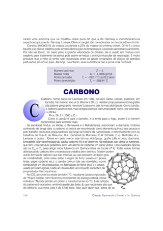 raram uma amostra que se mostrou mais pura do que a de Ramsay e identificaram-na
espectroscopicamente. Ramsay, Lockyer, Cleve e Langlet são considerados os descobridores do He.
    Constitui 0,000001% da massa do planeta e 23% da massa do universo visível. O He é o único
líquido que não se solidifica pela simples diminuição da temperatura, à pressão atmosférica ambiente.
Por não ser tóxico, ter baixo peso e grande velocidade de difusão, ele é usado em mistura com
oxigênio para tratamento de asma, pois assim se reduz o esforço muscular da respiração. É muito
provável que o hélio já tenha sido observado entre os gases emanados de poços de petróleo
perfurados em nosso país. Até hoje, no entanto, essa substância não é produzida no Brasil.


                            Número atômico                         Z=2
                            Massa molar                       M = 4,0026 g/mol
                            Ponto de fusão             Tf = -272,1 ºC (a 25,2 atm)
                            Ponto de ebulição                Te = -268,94 °C



                                     CARBONO
                 Carbono, nome dado por Lavoisier em 1789, do latim carbo, carvão, (carbone, em
                    francês). No mesmo ano, A.G. Werner e D.L.G. Harsten propuseram o nome grafite
                     (da palavra grega para ‘escrever’) para uma das formas alotrópicas. Como carvão,
                      o carbono aparece nos mais antigos escritos da humanidade como, por exemplo,
                      na Bíblia:
                         Prov. 26, 21 (1000 a.C.)
                        Como o carvão é para o borralho, e a lenha para o fogo, assim é o homem
                contencioso para acender rixas.
    As escrituras hindus, os Vedas, o Ramayana e o Mahabharata, mencionam o diamante. Embora
conhecido de longa data, o carbono só veio a ser reconhecido como elemento químico aos poucos e
pelo trabalho de muitos pesquisadores, ao longo da história da humanidade, e definitivamente com os
trabalhos de R.-A.-F. de Réaumur, H.-L. Duhamel du Monceau, C.W. Scheele, C.-L. Berthollet, A.-L.
Lavoisier e outros... Existe em pelo menos sete formas alotrópicas: grafite (alfa e beta), diamante,
lonsdaleíta (diamante hexagonal), caoíta, carbono (VI) e os fulerenos. Na realidade, são vários os fulerenos,
que têm uma estrutura poliédrica com um átomo de carbono em cada vértice. Dois exemplos típicos
são os C60 e C70 (veja artigo sobre fulerenos em Química Nova na Escola nº 4). Todas essas formas
alotrópicas do carbono têm uma estrutura cristalina bem definida. Existem porém
outras formas de carbono que são amorfas, ou que possuem um baixo grau
de cristalinidade; entre estas estão o negro de fumo (usado em pneus,
tintas, papel carbono etc.), o carvão comum (de uso doméstico como
combustível em churrasqueiras, na fabricação de filtros etc.) e o coque,
usado em siderúrgicas. Cada um desses tem um conjunto específico de
propriedades físico-químicas.
    No CO2 atmosférico existe também 14C, resultante da decomposição
de 14N por colisão com nêutrons provenientes do espaço sideral; nessa
colisão o 14N pode perder um próton e transformar-se no 14C. Esse isótopo
do carbono é radioativo, emitindo partículas beta, β, que nada mais são que
do elétrons; sua meia vida é de 5730 anos. Isso quer dizer que, antes de se                C 60

216                                                             Coleção Explorando o Ensino, v. 5 - Química
 