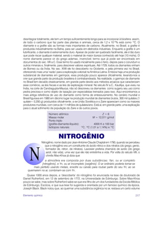 desintegrar totalmente, ele tem um tempo suficientemente longo para se incorporar à biosfera: assim,
de todo o carbono que faz parte das plantas e animais, cerca de 1,2 x 10-10% está como 14C. O
diamante e a grafite são as formas mais importantes de carbono. Atualmente, no Brasil, a grafite é
produzida industrialmente na Bahia, para ser usada em eletrodos industriais. Enquanto a grafite é um
lubrificante, o diamante é extremamente duro. Apesar de poder ser quebrado facilmente, ele é tão duro
que pode riscar qualquer material, sendo o material de maior dureza conhecido até hoje (10 mohs). O
nome diamante parece vir do grego adamas, invencível; termo que já pode ser encontrado em
documentos do sec. VIII a.C. Esse termo foi usado inicialmente para o ferro, depois para o corundum e
outros minerais e, finalmente, para descrever valores espirituais. Até 1729, todos os diamantes vinham
de Borneo ou da Índia. No sec. XVIII ele foi descoberto no Ocidente, e pela primeira vez no Brasil,
oferecendo mais uma ‘razão’ para a exploração colonial na América Latina. Embora haja uma produção
substancial de diamantes em garimpos, essa produção pouco aparece oficialmente, levando-nos a
crer que grande parte da produção brasileira é contrabandeada. Na realidade, o garimpo de diamante
no Brasil tem decaído drasticamente, em grande parte devido aos métodos arcaicos que caracterizam
esse comércio, as leis fiscais e as leis de exploração mineral. No século IV a.C., Kautilya, que viveu na
Índia, na corte de Candragupta-Maurya, não só descreveu os diamantes como sugeriu seu uso como
pedra preciosa e como objeto de taxação por especialistas treinados para isso. Aqui encontramos a
mais antiga referência de uso do diamante como forma de entesouramento. No cenário mundial o
Brasil figurava em 1980 em décimo lugar na produção mundial de diamantes brutos, 300 mil quilates (1
quilate= 0,200 g) produzidos oficialmente; a ex-União Soviética e o Zaire apareciam como os maiores
produtores mundiais, com cerca de 11 milhões de quilates/ano. Está aí, em grande parte, uma explicação
para o atual sofrimento da população do Zaire e de outros povos.

                      Número atômico                                    Z=6
                      Massa molar                                M = 12,011 g/mol
                      Ponto triplo
                      (grafite-diamante-líquido):                  4000 K e 100 bar
                      Isótopos naturais:            12
                                                         C, 13C (1,01 a 1,14%) e 14C


                               NITROGÊNIO
                Nitrogênio, nome dado por Jean-Antoine-Claude Chaptal em 1790, quando se percebeu
                   que o nitrogênio era um constituinte do ácido nítrico e dos nitratos (do grego, genio,
                    formador de, nitron, de nitratos). Lavoisier preferia chamá-lo de azoto (do grego
                     azoti, não vida), uma vez que ele não entretinha a vida. Por volta do século VIII, o
                     chinês Mao-Khoa já dizia que
                  a atmosfera era composta por duas substâncias: Yan, ou ar completo
               [nitrogênio], e Yn, ou ar incompleto [oxigênio]. O ar ordinário poderia tornar-se
         mais perfeito usando metais, enxofre ou carvão para roubar parte do seu Yn; ao se
    queimarem no ar, combinam-se com Yn.
   Quase 1000 anos depois, a ‘descoberta’ do nitrogênio foi anunciada na tese de doutorado de
Daniel Rutherford, em 12 de setembro de 1772, na Universidade de Edinburgo. Sobre Mao-Khoa
pouco se sabe, mas sobre Rutherford sabe-se que era filho de um dos fundadores da Escola Médica
de Edinburgo, Escócia, e que sua tese foi sugerida e orientada por um famoso químico da época,
Joseph Black. Black notou que, ao queimar uma substância orgânica no ar, restava um certo volume

Elemento químico                                                                                     217
 