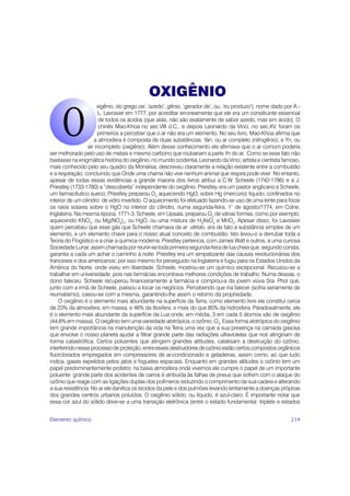 OXIGÊNIO
                       xigênio, do grego oxi, ‘azedo’, gênio, ‘gerador de’, ou, ‘eu produzo’), nome dado por A.-
                        L. Lavoisier em 1777, por acreditar erroneamente que ele era um constituinte essencial
                        de todos os ácidos (que aliás, não são exatamente de sabor azedo, mas sim ácido). O
                        chinês Mao-Khoa no sec.VIII d.C., e depois Leonardo da Vinci, no sec.XV, foram os
                       primeiros a perceber que o ar não era um elemento. No seu livro, Mao-Khoa afirma que
                     a atmosfera é composta de duas substâncias: Yan, ou ar completo (nitrogênio), e Yn, ou
                  air incompleto (oxigênio). Além desse conhecimento ele afirmava que o ar comum poderia
ser melhorado pelo uso de metais e mesmo carbono que roubariam a parte Yn do ar. Como se esse fato não
bastasse na enigmática história do oxigênio, no mundo ocidental, Leonardo da Vinci, artista e cientista famoso,
mais conhecido pelo seu quadro da Monalisa, descreveu claramente a relação existente entre a combustão
e a respiração, concluindo que Onde uma chama não vive nenhum animal que respira pode viver. No entanto,
apesar de todas essas evidências a grande maioria dos livros atribui a C.W. Scheele (1742-1786) e a J.
Priestley (1733-1780) a “descoberta” independente do oxigênio. Priestley, era um pastor anglicano e Scheele,
um farmacêutico sueco; Priestley preparou O2 aquecendo HgO, sobre Hg (mercúrio) líquido, confinados no
interior de um cilindro de vidro invertido. O aquecimento foi efetuado fazendo-se uso de uma lente para focar
os raios solares sobre o HgO no interior do cilindro, numa segunda-feira, 1° de agosto/1774, em Colne,
Inglaterra. Na mesma época, 1771-3, Scheele, em Upsala, preparou O2 de várias formas, como por exemplo,
aquecendo KNO3, ou Mg(NO3)2, ou HgO, ou uma mistura de H3AsO4 e MnO2. Apesar disso, foi Lavoisier
quem percebeu que esse gás que Scheele chamava de ar vitríolo, era de fato a substância simples de um
elemento, e um elemento chave para o nosso atual conceito de combustão. Isto levou-o a derrubar toda a
Teoria do Flogístico e a criar a química moderna. Priestley pertencia, com James Watt e outros, a uma curiosa
Sociedade Lunar, assim chamada por reunir-se toda primeira segunda-feira de lua cheia que, segundo consta,
garantia a cada um achar o caminho à noite. Priestley era um simpatizante das causas revolucionárias dos
franceses e dos americanos; por isso mesmo foi perseguido na Inglaterra e fugiu para os Estados Unidos da
América do Norte, onde viveu em liberdade. Scheele, mostrou-se um químico excepcional. Recusou-se a
trabalhar em universidade, pois nas farmácias encontrava melhores condições de trabalho. Numa dessas, o
dono faleceu. Scheele recuperou financeiramente a farmácia e comprou-a da jovem viúva Sra. Phol que,
junto com a irmã de Scheele, passou a tocar os negócios. Percebendo que iria falecer (sofria seriamente de
reumatismo), casou-se com a mesma, garantindo-lhe assim o retorno da propriedade.
    O oxigênio é o elemento mais abundante na superfície da Terra; como elemento livre ele constitui cerca
de 23% da atmosfera, em massa, e 46% da litosfera, e mais do que 85% da hidrosfera. Paradoxalmente, ele
é o elemento mais abundante da superfície da Lua onde, em média, 3 em cada 5 átomos são de oxigênio
(44,6% em massa). O oxigênio tem uma variedade alotrópica, o ozônio, O3. Essa forma alotrópica do oxigênio
tem grande importância na manutenção da vida na Terra uma vez que a sua presença na camada gasosa
que envolve o nosso planeta ajudar a filtrar grande parte das radiações ultravioletas que nos atingiriam de
forma catastrófica. Certos poluentes que atingem grandes altitudes, catalisam a destruição do ozônio,
interferindo nesse processo de proteção; entre esses destruidores de ozônio estão certos compostos orgânicos
fluorclorados empregados em compressores de ar-condicionado e geladeiras, assim como, ao que tudo
indica, gases expelidos pelos jatos e foguetes espaciais. Enquanto em grandes altitudes o ozônio tem um
papel predominantemente protetor, na baixa atmosfera onde vivemos ele cumpre o papel de um importante
poluente: grande parte dos acidentes de carros é atribuída às falhas de pneus que sofrem com o ataque do
ozônio que reage com as ligações duplas dos polímeros reduzindo o comprimento da sua cadeia e alterando
a sua resistência. No ar ele danifica os tecidos da pele e dos pulmões levando lentamente a doenças próprias
dos grandes centros urbanos poluídos. O oxigênio sólido, ou líquido, é azul-claro. É importante notar que
essa cor azul do sólido deve-se a uma transição eletrônica (entre o estado fundamental triplete e estados


Elemento químico                                                                                           219
 