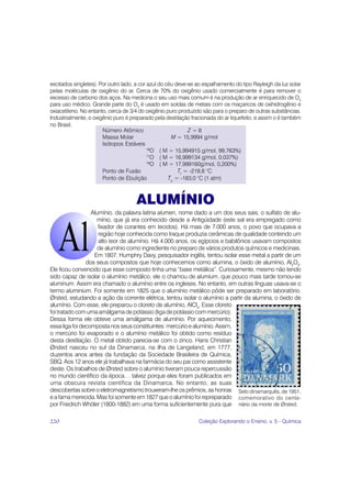 excitados singletes). Por outro lado, a cor azul do céu deve-se ao espalhamento do tipo Rayleigh da luz solar
pelas moléculas de oxigênio do ar. Cerca de 70% do oxigênio usado comercialmente é para remover o
excesso de carbono dos aços. Na medicina o seu uso mais comum é na produção de ar enriquecido de O2
para uso médico. Grande parte do O2 é usado em soldas de metais com os maçaricos de oxihidrogênio e
oxiacetileno. No entanto, cerca de 3/4 do oxigênio puro produzido são para o preparo de outras substâncias.
Industrialmente, o oxigênio puro é preparado pela destilação fracionada do ar liquefeito, e assim o é também
no Brasil.
                       Número Atômico                        Z=8
                       Massa Molar                    M = 15,9994 g/mol
                       Isótopos Estáveis
                                            16
                                               O ( M = 15,994915 g/mol, 99,763%)
                                            17
                                               O ( M = 16,999134 g/mol, 0,037%)
                                            18
                                               O ( M = 17,999160g/mol, 0,200%)
                       Ponto de Fusão                    Tf = -218,8 °C
                       Ponto de Ebulição             Te = -183,0 °C (1 atm)



                                     ALUMÍNIO
                  Alumínio, da palavra latina alumen, nome dado a um dos seus sais, o sulfato de alu-
                    mínio, que já era conhecido desde a Antigüidade (este sal era empregado como
                     fixador de corantes em tecidos). Há mais de 7.000 anos, o povo que ocupava a
                     região hoje conhecida como Iraque produzia cerâmicas de qualidade contendo um
                     alto teor de alumínio. Há 4.000 anos, os egípcios e babilônios usavam compostos
                     de alumínio como ingrediente no preparo de vários produtos químicos e medicinais.
                   Em 1807, Humphry Davy, pesquisador inglês, tentou isolar esse metal a partir de um
                dos seus compostos que hoje conhecemos como alumina, o óxido de alumínio, Al2O3.
Ele ficou convencido que esse composto tinha uma “base metálica”. Curiosamente, mesmo não tendo
sido capaz de isolar o alumínio metálico, ele o chamou de alumium, que pouco mais tarde tornou-se
aluminum. Assim era chamado o alumínio entre os ingleses. No entanto, em outras línguas usava-se o
termo aluminium. Foi somente em 1825 que o alumínio metálico pôde ser preparado em laboratório.
Ørsted, estudando a ação da corrente elétrica, tentou isolar o alumínio a partir da alumina, o óxido de
alumínio. Com esse, ele preparou o cloreto de alumínio, AlCl3. Esse cloreto
foi tratado com uma amálgama de potássio (liga de potássio com mercúrio).
Dessa forma ele obteve uma amálgama de alumínio. Por aquecimento,
essa liga foi decomposta nos seus constituintes: mercúrio e alumínio. Assim,
o mercúrio foi evaporado e o alumínio metálico foi obtido como resíduo
desta destilação. O metal obtido parecia-se com o zinco. Hans Christian
Ørsted nasceu no sul da Dinamarca, na ilha de Langeland, em 1777,
duzentos anos antes da fundação da Sociedade Brasileira de Química,
SBQ. Aos 12 anos ele já trabalhava na farmácia do seu pai como assistente
deste. Os trabalhos de Ørsted sobre o alumínio tiveram pouca repercussão
no mundo científico da época… talvez porque eles foram publicados em
uma obscura revista científica da Dinamarca. No entanto, as suas
descobertas sobre o eletromagnetismo trouxeram-lhe os prêmios, as honras Selo dinamarquês, de 1951,
e a fama merecida. Mas foi somente em 1827 que o alumínio foi repreparado comemorativo do cente-
por Friedrich Whöler (1800-1882) em uma forma suficientemente pura que nário da morte de Ørsted.

220                                                             Coleção Explorando o Ensino, v. 5 - Química
 