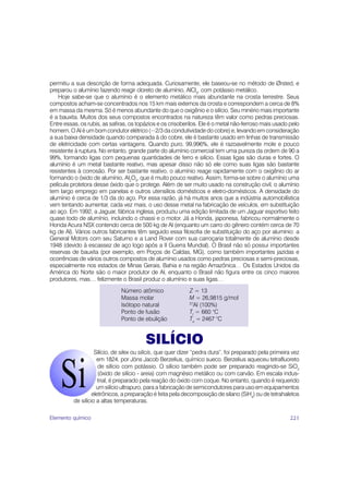 permitiu a sua descrição de forma adequada. Curiosamente, ele baseou-se no método de Ørsted, e
preparou o alumínio fazendo reagir cloreto de alumínio, AlCl3, com potássio metálico.
    Hoje sabe-se que o alumínio é o elemento metálico mais abundante na crosta terrestre. Seus
compostos acham-se concentrados nos 15 km mais externos da crosta e correspondem a cerca de 8%
em massa da mesma. Só é menos abundante do que o oxigênio e o silício. Seu minério mais importante
é a bauxita. Muitos dos seus compostos encontrados na natureza têm valor como pedras preciosas.
Entre essas, os rubis, as safiras, os topázios e os crisoberilos. Ele é o metal não-ferroso mais usado pelo
homem. O Al é um bom condutor elétrico (~2/3 da condutividade do cobre) e, levando em consideração
a sua baixa densidade quando comparada à do cobre, ele é bastante usado em linhas de transmissão
de eletricidade com certas vantagens. Quando puro, 99,996%, ele é razoavelmente mole e pouco
resistente à ruptura. No entanto, grande parte do alumínio comercial tem uma pureza da ordem de 90 a
99%, formando ligas com pequenas quantidades de ferro e silício. Essas ligas são duras e fortes. O
alumínio é um metal bastante reativo, mas apesar disso não só ele como suas ligas são bastante
resistentes à corrosão. Por ser bastante reativo, o alumínio reage rapidamente com o oxigênio do ar
formando o óxido de alumínio, Al2O3, que é muito pouco reativo. Assim, forma-se sobre o alumínio uma
película protetora desse óxido que o protege. Além de ser muito usado na construção civil, o alumínio
tem largo emprego em panelas e outros utensílios domésticos e eletro-domésticos. A densidade do
alumínio é cerca de 1/3 da do aço. Por essa razão, já há muitos anos que a indústria automobilística
vem tentando aumentar, cada vez mais, o uso desse metal na fabricação de veículos, em substituição
ao aço. Em 1992, a Jaguar, fábrica inglesa, produziu uma edição limitada de um Jaguar esportivo feito
quase todo de alumínio, incluindo o chassi e o motor. Já a Honda, japonesa, fabricou normalmente o
Honda Acura NSX contendo cerca de 500 kg de Al (enquanto um carro do gênero contém cerca de 70
kg de Al). Vários outros fabricantes têm seguido essa filosofia de substituição do aço por alumínio: a
General Motors com seu Saturno e a Land Rover com sua carroçaria totalmente de alumínio desde
1948 (devido à escassez de aço logo após a II Guerra Mundial). O Brasil não só possui importantes
reservas de bauxita (por exemplo, em Poços de Caldas, MG), como também importantes jazidas e
ocorrências de vários outros compostos de alumínio usados como pedras preciosas e semi-preciosas,
especialmente nos estados de Minas Gerais, Bahia e na região Amazônica… Os Estados Unidos da
América do Norte são o maior produtor de Al, enquanto o Brasil não figura entre os cinco maiores
produtores, mas… felizmente o Brasil produz o alumínio e suas ligas…
                               Número atômico                Z = 13
                               Massa molar                   M = 26,9815 g/mol
                               Isótopo natural               27
                                                                Al (100%)
                               Ponto de fusão                Tf = 660 °C
                               Ponto de ebulição             Te = 2467 °C


                                         SILÍCIO
                    Silício, de silex ou silicis, que quer dizer “pedra dura”, foi preparado pela primeira vez
                     em 1824, por Jöns Jacob Berzelius, químico sueco. Berzelius aqueceu tetrafluoreto
                      de silício com potássio. O silício também pode ser preparado reagindo-se SiO2
                      (óxido de silício - areia) com magnésio metálico ou com carvão. Em escala indus-
                      trial, é preparado pela reação do óxido com coque. No entanto, quando é requerido
                     um silício ultrapuro, para a fabricação de semicondutores para uso em equipamentos
                   eletrônicos, a preparação é feita pela decomposição de silano (SiH4) ou de tetrahaletos
          de silício a altas temperaturas.

Elemento químico                                                                                         221
 