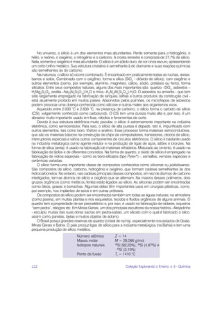 No universo, o silício é um dos elementos mais abundantes. Perde somente para o hidrogênio, o
hélio, o neônio, o oxigênio, o nitrogênio e o carbono. A crosta terrestre é composta de 27,7% de silício.
Nela, somente o oxigênio é mais abundante. O silício é um sólido duro, de cor cinza escuro, apresentando
um certo brilho metálico. Sua estrutura cristalina é semelhante à do diamante e suas reações químicas
são semelhantes às do carbono.
     Na natureza, o silício só ocorre combinado. É encontrado em praticamente todas as rochas, areias,
barros e solos. Combinado com o oxigênio, forma a sílica (SiO2 - dióxido de silício); com oxigênio e
outros elementos (como, por exemplo, alumínio, magnésio, cálcio, sódio, potássio ou ferro), forma
silicatos. Entre seus compostos naturais, alguns dos mais importantes são: quartzo –SiO2, asbestos –
H4Mg3Si2O9, zeolita –Na2(Al2Si3O10).H2O e mica –K2Al2(Al2Si3O10).H2O. O asbestos ou amianto - que tem
sido largamente empregado na fabricação de tanques, telhas e outros produtos da construção civil -
está atualmente proibido em muitos países. Absorvidos pelos pulmões, os microfiapos de asbestos
podem provocar uma doença conhecida como silicose e outros males aos organismos vivos.
     Aquecido entre 2.000 °C e 2.600 °C, na presença de carbono, o silício forma o carbeto de silício
(CSi), vulgarmente conhecido como carborundo. O CSi tem uma dureza muita alta e, por isso, é um
abrasivo muito importante usado em lixas, rebolos e ferramentas de corte.
     Devido à sua estrutura eletrônica muito peculiar, o silício é extremamente importante na indústria
eletrônica, como semicondutor. Para isso, o silício de alta pureza é dopado, isto é, impurificado com
outros elementos, tais como boro, fósforo e arsênio. Esse processo forma materiais semicondutores,
que são os materiais básicos na construção de chips de computadores, transistores, diodos de silício,
interruptores especiais e vários outros componentes de circuitos eletrônicos. O silício é bastante usado
na indústria metalúrgica como agente redutor e na produção de ligas de aços, latões e bronzes. Na
forma de sílica (areia), é usado na fabricação de materiais refratários. Misturado ao cimento, é usado na
fabricação de tijolos e de diferentes concretos. Na forma de quartzo, o óxido de silício é empregado na
fabricação de vidros especiais - como os boro-silicatos (tipo Pyrex®) -, esmaltes, vernizes especiais e
cerâmicas variadas.
     O silício forma uma importante classe de compostos conhecidos como siliconas ou polisiloxanos.
São compostos de silício, carbono, hidrogênio e oxigênio, que formam cadeias semelhantes às dos
hidrocarbonetos. No entanto, nas cadeias principais desses compostos, em vez de átomos de carbono
interligados, tem-se átomos de silício e oxigênio que se alternam. Na maioria desses polímeros, dois
grupos orgânicos (como metila ou fenila) estão ligados ao silício. As siliconas podem ser encontradas
como óleos, graxas e borrachas. Algumas delas têm importantes usos em cirurgias plásticas, como,
por exemplo, nos implantes de seios e em outras próteses.
     Os compostos de silício podem ser encontrados também em todas as águas naturais, na atmosfera
(como poeira), em muitas plantas e nos esqueletos, tecidos e fluidos orgânicos de alguns animais. O
quartzo tem a propriedade de ser piezoelétrico e, por isso, é usado na fabricação de radares, isqueiros
“sem pedra”, relógios etc. Em Minas Gerais, um dos principais escultores da nossa história - Aleijadinho
- esculpiu muitas das suas obras sacras em pedra-sabão, um silicato com o qual é fabricado o talco,
assim como panelas, tijelas e muitos objetos de adorno.
     O Brasil possui grandes reservas de quartzo (cristal de rocha), especialmente nos estados de Goiás,
Minas Gerais e Bahia. O país produz ligas de silício para a indústria metalúrgica (na Bahia) e tem uma
pequena produção de silício metálico.
                             Número atômico            Z = 14
                             Massa molar               M = 28,086 g/mol
                             Isótopos naturais         28
                                                          Si (92,23%), 29Si (4,67%) e
                                                         30
                                                            Si (3,10%)
                             Ponto de fusão            Tf = 1410 °C


222                                                           Coleção Explorando o Ensino, v. 5 - Química
 