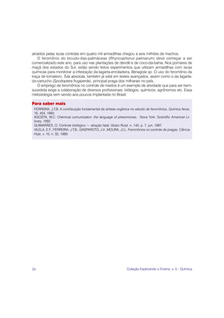 atraídos pelas iscas contidas em quatro mil armadilhas chegou a seis milhões de machos.
    O feromônio do bicudo-das-palmáceas (Rhyncophorus palmarum) deve começar a ser
comercializado este ano, para uso nas plantações de dendê e de coco-da-bahia. Nos pomares de
maçã dos estados do Sul, estão sendo feitos experimentos que utilizam armadilhas com iscas
químicas para monitorar a infestação da lagarta-enroladeira, Benagota sp. O uso do feromônio da
traça de tomateiro, Tuta absoluta, também já está em testes avançados, assim como o da lagarta-
do-cartucho (Spodoptera frugiperda), principal praga dos milharais no país.
    O emprego de feromônios no controle de insetos é um exemplo de atividade que para ser bem-
sucedida exige a colaboração de diversos profissionais: biólogos, químicos, agrônomos etc. Essa
metodologia vem sendo aos poucos implantada no Brasil.

Para saber mais
 FERREIRA, J.T.B. A contribuição fundamental da síntese orgânica no estudo de feromônios. Química Nova,
 16, 454, 1993.
 AGOSTA, W.C. Chemical comunication: the language of pheromones. Nova York: Scientific American Li-
 brary, 1992.
 GUIMARÃES, O. Controle biológico — atração fatal. Globo Rural, n. 140, p. 7, jun. 1997.
 VILELA, E.F., FERREIRA, J.T.B., GASPAROTO, J.V., MOURA, J.I.L. Feromônios no controle de pragas. Ciência
 Hoje, v. 10, n. 32, 1989.




26                                                            Coleção Explorando o Ensino, v. 5 - Química
 