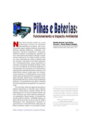 N
          esta última década assistiu-se a uma         Nerilso Bocchi, Luiz Carlos
          proliferação enorme de aparelhos             Ferracin e Sonia Regina Biaggio
          eletroeletrônicos portáteis, tais como:      Departamento de Química da Universidade
brinquedos, jogos, relógios, lanternas, ferramentas    Federal de São Carlos, São Carlos - SP
elétricas, agendas eletrônicas, “walk-talks”, bar-
beadores, câmaras fotográficas, filmadoras,
telefones celulares, computadores, aparelhos de
som, instrumentos de medição e aferição, equipa-
mentos médicos etc. Ao mesmo tempo, aumen-
tou muito a demanda por pilhas e baterias cada
vez menores, mais leves e de melhor desempe-
nho. Conseqüentemente, existe atualmente no
mercado uma grande variedade de pilhas e bate-
rias a fim de atender às inúmeras exigências. A
compreensão dos princípios de funcionamento
dessa grande variedade de pilhas e baterias é uma
tarefa árdua e requer, muitas vezes, um conheci-
mento profundo e multidisciplinar, já que vários
destes sistemas eletroquímicos empregam tecno-
logia avançada. Apesar disso, pretende-se abor-
dar primeiramente aqui, da forma mais simplificada
possível, o funcionamento das pilhas e baterias
que mais freqüentemente aparecem no nosso dia-
a-dia.
    Por outro lado, dado que algumas das pilhas e
baterias disponíveis no mercado usam materiais         Este artigo define o que são pilhas e baterias, apresentando
tóxicos, muitos países, inclusive o Brasil, têm se     o funcionamento das que mais freqüentemente aparecem
                                                       no dia-a-dia dos brasileiros. Além disso, considerando
preocupado com os riscos à saúde humana e ao
                                                       que algumas dessas pilhas e baterias têm componentes
meio ambiente que esses sistemas eletroquími-          tóxicos, discute o que fazer com pilhas usadas para evitar
cos apresentam. Nesse sentido, o Conselho Na-          problemas ambientais.
cional do Meio Ambiente - CONAMA publicou no
Diário Oficial da União de 22 de julho de 1999 a                pilhas, sistemas eletroquímicos, baterias
                                                                     primárias, baterias secundárias
Resolução n° 257, disciplinando o descarte e o
gerenciamento ambientalmente adequado de               Este artigo foi publicado originalmente na revista Química
pilhas e baterias usadas, no que tange à coleta,       Nova na Escola n. 11, 2000.


Pilhas e baterias: funcionamento e impacto ambiental                                                           27
 