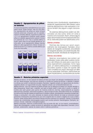 nhecidos como chumbo/ácido, níquel/cádmio e
 Quadro 2 – Agrupamentos de pilhas
                                                             Leclanché, respectivamente. Além desses, outros
 ou baterias                                                 sistemas eletroquímicos mais avançados e mo-
 A maioria dos aparelhos eletroeletrônicos que usam          dernos também não seguem a regra menciona-
 pilhas requer, quase sempre, mais de uma pilha.             da.
 Um agrupamento de pilhas em série fornece
                                                                 Os sistemas eletroquímicos podem ser dife-
 maiores potenciais, enquanto que em paralelo,
 maiores correntes elétricas. Supondo-se pilhas de
                                                             renciados uns dos outros, tendo em conta a
 1,5 V, um agrupamento contendo quatro dessas                maneira como funcionam. Assim, embora alguns
 pilhas em paralelo (agrupamento superior) fornece           sejam denominados de forma especial (vide Qua-
 um potencial de 1,5 V, mas a corrente elétrica é            dro 3), todos eles podem ser classificados como:
 quatro vezes maior do que aquela gerada por um
 única pilha. Já um agrupamento dessas mesmas                Baterias primárias
 pilhas em série (agrupamento inferior) fornece um               Distintas das demais por serem essen-
 potencial de 6,0 V e a mesma corrente elétrica que          cialmente não recarregáveis. Exemplos: zinco/
 a de uma única pilha.                                       dióxido de manganês (Leclanché), zinco/dióxido
                                                             de manganês (alcalina), zinco/óxido de prata, lítio/
                                                             dióxido de enxofre, lítio/dióxido de manganês etc.
                                              1,5 V          Baterias secundárias
                                                                 Baterias recarregáveis que podem ser
                                                             reutilizadas muitas vezes pelos usuários (cente-
                                                             nas e até milhares de vezes para o caso de ba-
                                                             terias especialmente projetadas). Como regra
                                                             geral, um sistema eletroquímico é considerado
                                              6,0 V          secundário quando é capaz de suportar 300
                                                             ciclos completos de carga e descarga com 80%
                                                             da sua capacidade. Exemplos: cádmio/óxido de
                                                             níquel (níquel/cádmio), chumbo/óxido de chumbo

 Quadro 3 – Baterias primárias especiais
 Baterias de reserva: um tipo especial de bateria primária que requer uma ativação imediatamente antes do
 seu uso. Nessa ativação, que pode ser mecânica ou pirotécnica (queima de termita), o eletrólito é injetado
 na câmara que contém os eletrodos da bateria. Exemplos: magnésio ativado com água/cloreto de chumbo,
 magnésio ativado com água/cloreto de prata, magnésio ativado com amônia/dinitrobenzeno etc.
 Baterias térmicas: outro tipo especial de bateria primária que se distingue da anterior por requerer ativação a
 altas temperaturas. Nesse caso, o eletrólito, que está no estado sólido e inerte entre o anodo e o catodo, é
 fundido pelo calor gerado pela queima de material pirotécnico (termita), desencadeando as reações
 eletroquímicas. Exemplos: cálcio/óxido tungstênico, cálcio/cromato de cálcio, lítio/sulfeto de ferro etc. As baterias
 de reserva e térmicas são usadas principalmente em artefatos militares, aeroespaciais e operações emergenciais.
 Células a combustível: uma outra variedade de bateria primária diferente de todas as anteriores porque
 apresenta a interessante característica de usar como reagente ativo no catodo o oxigênio do ar que a rodeia.
 Portanto, essas células devem permanecer abertas enquanto estiverem em operação. Células a combustível
 metal/ar são consideradas descarregadas quando seus anodos estiverem descarregados. Exemplos: alu-
 mínio/ar, zinco/ar, metanol/ar e hidrogênio/oxigênio.
 Baterias avançadas: sistemas já desenvolvidos mas que ainda não são, na sua maioria, comercializados.
 Alguns são recarregáveis e usados somente em aplicações que exigem alta capacidade. Exemplos: zinco/
 brometo, sódio/enxofre, baterias de estado sólido e sistemas poliméricos.


Pilhas e baterias: funcionamento e impacto ambiental                                                                29
 