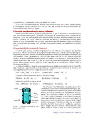 (chumbo/ácido), hidreto metálico/óxido de níquel, íons lítio etc.
   O princípio de funcionamento de algumas baterias primárias e secundárias freqüentemente
encontradas no mercado nacional, bem como o risco que representam aos consumidores e ao
meio ambiente, está descrito a seguir.
Principais baterias primárias comercializadas
    Dentre as inúmeras baterias primárias comercializadas, as que se destacam no mercado nacional
são: zinco/dióxido de manganês (Leclanché), zinco/dióxido de manganês (alcalina) e lítio/dióxido de
manganês. Todas são sempre produzidas hermeticamente fechadas em dimensões padronizadas
internacionalmente nas formas cilíndricas (tamanhos AA, AAA etc.), tipo botão e tipo moeda. Além
dessas, a forma prismática também pode ser encontrada para aplicações especiais. A preferência
pela forma cilíndrica ocorre pela maior facilidade de produção quando comparada com as demais
formas.
Pilha de zinco/dióxido de manganês (Leclanché)
    Inventada pelo químico francês George Leclanché em 1860, é a mais comum das baterias
primárias. A pilha de zinco/dióxido de manganês usada hoje é muito parecida com a versão original.
O eletrólito é uma pasta formada pela mistura de cloreto de amônio e cloreto de zinco. O anodo é de
zinco metálico, usado, geralmente, na forma de chapa para confecção da caixa externa da pilha. O
catodo é um bastão de grafite, geralmente cilíndrico, rodeado por uma mistura em pó de dióxido de
manganês e grafite (vide Figura 1). A pilha de zinco/dióxido de manganês fornece um potencial de
circuito aberto (medido com um voltímetro de alta impedância) no intervalo entre 1,55 V e 1,74 V, a
temperatura ambiente.
    As reações que ocorrem durante o processo de descarga das pilhas de zinco/dióxido de manganês
são complexas e alguns detalhes ainda não foram completamente entendidos. O processo de
descarga básico consiste na oxidação do zinco no anodo:
     Zn(s) + 2NH4Cl(aq) + 2OH–(aq) →         Zn(NH3)2Cl2(s) + 2H2O(l) + 2e–     (1)
     juntamente com a redução do Mn(IV) a Mn(III) no catodo:
     2MnO2(s) + 2H2O(l) + 2e– →              2MnOOH(s) + 2OH–(aq)               (2)
     resultando na seguinte reação global:
     Zn(s) + 2MnO2(s) + 2NH4Cl(aq) →           Zn(NH3)2Cl2(s) + 2MnOOH(s)       (3)
                                                As pilhas de zinco/dióxido de manganês apresentam
                                            uma relação custo benefício interessante somente para apli-
                                            cações que requerem valores baixos e médios de corrente
                                            elétrica. A utilização de dióxido de manganês de alta qua-
                                            lidade e a substituição do cloreto de amônio do eletrólito
                                            por cloreto de zinco melhoram muito o desempenho das
                                            pilhas zinco/dióxido de manganês mesmo em aplicações
                                            que exigem correntes elétricas maiores. O principal
                                            problema observado neste tipo de pilha são as reações
                                            paralelas, também chamadas de reações de prateleira.
Figura 1 – Pilha de zinco/dióxido de man-   Essas reações ocorrem durante o armazenamento das
ganês (Leclanché).                          pilhas (antes de serem usadas) e durante o período em


30                                                            Coleção Explorando o Ensino, v. 5 - Química
 