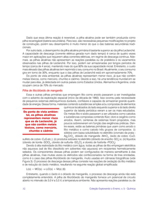 Dado que essa última reação é reversível, a pilha alcalina pode ser também produzida como
pilha recarregável (bateria secundária). Para isso, são necessárias pequenas modificações no projeto
de construção, porém seu desempenho é muito menor do que o das baterias secundárias tradi-
cionais.
    Por outro lado, o desempenho da pilha alcalina primária é bastante superior ao da pilha Leclanché.
A capacidade de descarga (corrente elétrica gerada num dado tempo) é cerca de quatro vezes
maior em aplicações que requerem altas correntes elétricas, em regime de descarga contínua. Ade-
mais, as pilhas alcalinas não apresentam as reações paralelas ou de prateleira e os vazamentos
observados nas pilhas de Leclanché. Por isso, podem ser armazenadas por longos períodos de
tempo (cerca de 4 anos), mantendo mais do que 80% da sua capacidade inicial. Entretanto, o custo
mais elevado das pilhas alcalinas tem reprimido o seu consumo no Brasil. Atualmente, o seu consumo
gira em torno de 30%, enquanto que o das pilhas de Leclanché está em aproximadamente 70%.
    Do ponto de vista ambiental, as pilhas alcalinas representam menor risco, já que não contêm
metais tóxicos, como mercúrio, chumbo e cádmio. Devido a isso, há uma tendência mundial em se
mudar para elas, já detectada em outros países como Estados Unidos, Alemanha e Argentina, onde
ocupam cerca de 70% do mercado.
Pilha de lítio/dióxido de manganês
    Essa e outras pilhas primárias que empregam lítio como anodo passaram a ser investigadas
com o advento da exploração espacial (início da década de 1960). Isso ocorreu pela necessidade
de pequenos sistemas eletroquímicos duráveis, confiáveis e capazes de armazenar grande quanti-
dade de energia. Dessa forma, materiais contendo substâncias simples e/ou compostas de elementos
                                        químicos localizados do lado esquerdo superior e do lado direito
 Do ponto de vista ambien-              superior da tabela periódica vieram a ser os mais estudados.
    tal, as pilhas alcalinas            Os metais lítio e sódio passaram a ser utilizados como catodos
 representam menor risco                e substâncias compostas contendo flúor, cloro e oxigênio como
   que as de Leclanché, já              anodos. Assim, centenas de sistemas foram propostos, mas
   que não contêm metais                poucos sobreviveram em função das exigências práticas. Den-
  tóxicos, como mercúrio,               tre esses, estão as baterias primárias que usam como anodo o
       chumbo e cádmio                  lítio metálico e como catodo três grupos de compostos: (i)
                                        sólidos com baixa solubilidade no eletrólito (cromato de prata -
                                        Ag2CrO4, dióxido de manganês -MnO2, óxido de cobre -CuO,
sulfeto de cobre -CuS etc.); (ii) produtos solúveis no eletrólito (dióxido de enxofre -SO2) e; (iii) líquidos
(cloreto de tionila -SOCl2, cloreto de sulfurila -SO2Cl2 e cloreto de fosforila -POCl3).
    Devido à alta reatividade do lítio metálico com água, todas as pilhas de lítio empregam eletrólitos
não aquosos (sal de lítio dissolvido em solventes não aquosos) em recipientes hermeticamente
selados. Os componentes dessas pilhas podem ser configurados de maneira semelhante à das
pilhas alcalinas, mas muitas vezes os eletrodos são confeccionados na forma de tiras enroladas,
como é o caso das pilhas lítio/dióxido de manganês, muito usadas em câmaras fotográficas (vide
Figura 3). O processo de descarga dessas pilhas consiste nas reações de oxidação do lítio metálico
e de redução do óxido metálico, resultando na seguinte reação global simplificada:
     Li(s) + MO(s) → LiO(s) + M(s) (6)
   Entretanto, quando o óxido é o dióxido de manganês, o processo de descarga ainda não está
completamente entendido. A pilha de lítio/dióxido de manganês fornece um potencial de circuito
aberto no intervalo de 3,0 V a 3,5 V, a temperatura ambiente. Não apresenta reações paralelas ou de


32                                                              Coleção Explorando o Ensino, v. 5 - Química
 