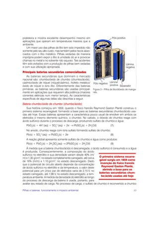 prateleira e mostra excelente desempenho mesmo em
aplicações que operam em temperaturas maiores que a
ambiente.
   Um maior uso das pilhas de lítio tem sido impedido não
somente pelo seu alto custo, mas também pelos riscos asso-
ciados com o lítio metálico. Pilhas vedadas de maneira
imprópria podem expor o lítio à umidade do ar e provocar
chamas no metal e no solvente não aquoso. Tais acidentes
têm sido evitados com a produção de pilhas bem vedadas
e com sua utilização apropriada.
Principais baterias secundárias comercializadas
   As baterias secundárias que dominam o mercado
nacional são: chumbo/óxido de chumbo (chumbo/ácido),
cádmio/óxido de níquel (níquel/cádmio), hidreto metálico/
óxido de níquel e íons lítio. Diferentemente das baterias
primárias, as baterias secundárias são usadas principal-     Figura 3 – Pilha de lítio/dióxido de manga-
mente em aplicações que requerem alta potência (maiores      nês.
correntes elétricas num menor tempo). As características
específicas de algumas delas são descritas a seguir.
Bateria chumbo/óxido de chumbo (chumbo/ácido)
    Sua história começou em 1859, quando o físico francês Raymond Gaston Planté construiu o
primeiro sistema recarregável, formando a base para as baterias secundárias chumbo/ácido usa-
das até hoje. Essas baterias apresentam a característica pouco usual de envolver em ambos os
eletrodos o mesmo elemento químico, o chumbo. No catodo, o dióxido de chumbo reage com
ácido sulfúrico durante o processo de descarga, produzindo sulfato de chumbo e água:
   PbO2(s) + 4H+(aq) + SO42–(aq) + 2e– → PbSO4(s) + 2H2O(l)                   (7)
   No anodo, chumbo reage com íons sulfato formando sulfato de chumbo:
   Pb(s) + SO42–(aq) → PbSO4(s) + 2e–                                         (8)
   A reação global apresenta somente sulfato de chumbo e água como produtos:
   Pb(s) + PbO2(s) + 2H2SO4(aq) → 2PbSO4(s) + 2H2O(l)                         (9)
    À medida que a bateria chumbo/ácido é descarregada, o ácido sulfúrico é consumido e a água
é produzida. Conseqüentemente, a composição do ácido
sulfúrico no eletrólito e sua densidade variam desde 40% (m/
m) e 1,30 g/cm3, no estado completamente carregado, até cerca    O primeiro sistema recarre-
de 16% (m/m) e 1,10 g/cm , no estado descarregado. Dado
                              3                                   gável surgiu em 1859 como
que o potencial de circuito aberto depende da concentração        invenção do físico francês
de ácido sulfúrico no eletrólito e da temperatura, o valor deste   Raymond Gaston Planté,
potencial para um único par de eletrodos varia de 2,15 V, no        abrindo a base para as
estado carregado, até 1,98 V, no estado descarregado, a tem-     baterias secundárias chum-
peratura ambiente. A medida da densidade do eletrólito ao longo    bo/ácido usadas até hoje
do processo de descarga da bateria é usada, portanto, para
avaliar seu estado de carga. No processo de carga, o sulfato de chumbo é reconvertido a chumbo

Pilhas e baterias: funcionamento e impacto ambiental                                                 33
 