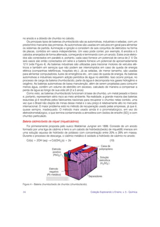 no anodo e a dióxido de chumbo no catodo.
    Os principais tipos de baterias chumbo/ácido são as automotivas, industriais e seladas, com um
predomínio marcante das primeiras. As automotivas são usadas em veículos em geral para alimentar
os sistemas de partida, iluminação e ignição e consistem de seis conjuntos de eletrodos na forma
de placas, contidos em vasos independentes. Um vaso pode conter, por exemplo, 6 anodos e 5
catodos arranjados de forma alternada, começando e terminando com um anodo. Estes onze eletro-
dos são conectados em paralelo e, portanto, cada vaso fornece um potencial de cerca de 2 V. Os
seis vasos são então conectados em série e a bateria fornece um potencial de aproximadamente
12 V (vide Figura 4). As baterias industriais são utilizadas para tracionar motores de veículos elé-
tricos e também em serviços que não podem ser interrompidos em caso de queda de energia
elétrica (companhias telefônicas, hospitais etc.). Já as seladas, de menor tamanho, são usadas
para alimentar computadores, luzes de emergência etc., em caso de queda de energia. As baterias
automotivas e industriais requerem adição periódica de água no eletrólito. Isso ocorre porque, no
processo de carga da bateria chumbo/ácido, parte da água é decomposta nos gases hidrogênio e
oxigênio. As baterias automotivas de baixa manutenção, além de serem projetadas para consumir
menos água, contêm um volume de eletrólito em excesso, calculado de maneira a compensar a
perda de água ao longo de sua vida útil (2 a 5 anos).
    Como visto, as baterias chumbo/ácido funcionam à base de chumbo, um metal pesado e tóxico
e, portanto, representam sério risco ao meio ambiente. Na realidade, a grande maioria das baterias
exauridas já é recolhida pelos fabricantes nacionais para recuperar o chumbo nelas contido, uma
vez que o Brasil não dispõe de minas desse metal e o seu preço é relativamente alto no mercado
internacional. O maior problema está no método de recuperação usado pelas empresas, já que é,
quase sempre, inadequado. O método mais usado ainda é o pirometalúrgico, em vez do
eletroidrometalúrgico, o que termina contaminando a atmosfera com óxidos de enxofre (SOx) e com
chumbo particulado.

Bateria cádmio/óxido de níquel (níquel/cádmio)
   Foi primeiramente proposta pelo sueco Waldemar Jungner em 1899. Consiste de um anodo
formado por uma liga de cádmio e ferro e um catodo de hidróxido(óxido) de níquel(III) imersos em
uma solução aquosa de hidróxido de potássio com concentração entre 20% e 28% em massa.
Durante o processo de descarga, o cádmio metálico é oxidado a hidróxido de cádmio no anodo:
     Cd(s) + 2OH–(aq) → Cd(OH)2(s) + 2e–                                     (10)




Figura 4 – Bateria chumbo/óxido de chumbo (chumbo/ácido).


34                                                          Coleção Explorando o Ensino, v. 5 - Química
 