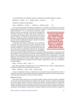 e o hidróxido(óxido) de níquel(III) é reduzido a hidróxido de níquel(II) hidratado no catodo:
   2NiOOH(s) + 4H2O(l) + 2e– → 2Ni(OH)2.H2O(s) + 2OH–(aq)                    (11)

   resultando na seguinte reação global:
   Cd(s) + 2NiOOH(s) + 4H2O(l) →          Cd(OH)2(s) + 2Ni(OH)2.H2O(s)       (12)
     Um único par de eletrodos das baterias níquel/cádmio, que podem ser arranjados como os das
baterias alcalina (Figura 2) ou chumbo/ácido (Figura 4), fornece um potencial de circuito aberto de
aproximadamente 1,15 V, a temperatura ambiente. Essas
baterias podem ser produzidas numa grande variedade de
tamanhos, usando-se, em geral, chapa de aço inoxidável co-         As baterias níquel/cádmio
mo material do recipiente externo. Da mesma forma que as             são consideradas as de
baterias alcalinas, as baterias níquel/cádmio são, na maioria       maior impacto ambiental.
dos casos, seladas para evitar vazamento de eletrólito cáustico;   Devido a isso e ao recente
quando não são completamente seladas, dispõem de válvulas             avanço tecnológico em
de segurança para descompressão.                                    armazenamento de hidro-
     As baterias níquel/cádmio caracterizam-se por apresentar        gênio, há uma tendência
correntes elétricas relativamente altas, potencial quase            mundial em substituí-las
constante, capacidade de operar a baixas temperaturas e vida           pelas baterias hidreto
útil longa. Entretanto, o custo de sua produção é bem maior do      metálico/óxido de níquel
que o das baterias chumbo/ácido. Pelo fato de empregarem
cádmio em sua composição, essas baterias são consideradas
as de maior impacto ambiental. Devido a isso e ao recente avanço tecnológico em armazenamento
de hidrogênio, há uma tendência mundial em substituí-las pelas baterias hidreto metálico/óxido de
níquel, cujas características operacionais são muito semelhantes às da níquel/cádmio. A principal
diferença é que as baterias hidreto metálico/óxido de níquel usam como material ativo do anodo o
hidrogênio absorvido na forma de hidreto metálico, em vez de cádmio. Com isso, a reação de
descarga desse eletrodo é a oxidação do hidreto metálico, regenerando o metal, que na realidade é
uma liga metálica:
   MH(s) + OH–(aq) → M(s) + H2O(l) + e–                                      (13)
   Essa última equação, combinada com a eq. 10 dividida por dois, fornece a reação global de
descarga da bateria hidreto metálico/óxido de níquel:
   MH(s) + NiOOH(s) + H2O(l) → M(s) + Ni(OH)2.H2O(s)                         (14)
   Um par de eletrodos fornece um potencial de circuito aberto de aproximadamente 1,20 V, a
temperatura ambiente. Essas baterias apresentam desempenho superior ao das de níquel/cádmio,
mas ainda são produzidas a um custo um pouco superior.
Bateria de íons lítio
   Assim denominada, porque usa, em vez de lítio metálico, apenas íons lítio, presentes no eletrólito
na forma de sais de lítio dissolvidos em solventes não aquosos. Durante o processo de descarga,
os íons lítio migram desde o interior do material que compõe o anodo até dentro do material do
catodo e os elétrons movem-se através do circuito externo, como ilustrado na Figura 5. Portanto, os
materiais de eletrodos são formados geralmente por compostos de estrutura aberta (denominados
compostos de intercalação), que permitem a entrada e saída de íons lítio. No anodo, o grafite é o

Pilhas e baterias: funcionamento e impacto ambiental                                               35
 