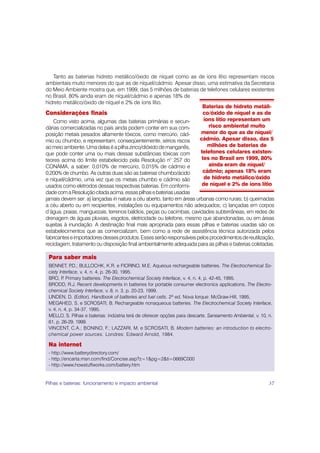 Tanto as baterias hidreto metálico/óxido de níquel como as de íons lítio representam riscos
ambientais muito menores do que as de níquel/cádmio. Apesar disso, uma estimativa da Secretaria
do Meio Ambiente mostra que, em 1999, das 5 milhões de baterias de telefones celulares existentes
no Brasil, 80% ainda eram de níquel/cádmio e apenas 18% de
hidreto metálico/óxido de níquel e 2% de íons lítio.
                                                                  Baterias de hidreto metáli-
Considerações finais                                               co/óxido de níquel e as de
   Como visto acima, algumas das baterias primárias e secun-       íons lítio representam um
dárias comercializadas no país ainda podem conter em sua com-        risco ambiental muito
posição metais pesados altamente tóxicos, como mercúrio, cád-    menor do que as de níquel/
mio ou chumbo, e representam, conseqüentemente, sérios riscos    cádmio. Apesar disso, das 5
ao meio ambiente. Uma delas é a pilha zinco/dióxido de manganês,     milhões de baterias de
que pode conter uma ou mais dessas substâncias tóxicas com       telefones celulares existen-
teores acima do limite estabelecido pela Resolução n° 257 do      tes no Brasil em 1999, 80%
CONAMA, a saber: 0,010% de mercúrio, 0,015% de cádmio e              ainda eram de níquel/
0,200% de chumbo. As outras duas são as baterias chumbo/ácido     cádmio; apenas 18% eram
e níquel/cádmio, uma vez que os metais chumbo e cádmio são         de hidreto metálico/óxido
usados como eletrodos dessas respectivas baterias. Em conformi-   de níquel e 2% de íons lítio
dade com a Resolução citada acima, essas pilhas e baterias usadas
jamais devem ser: a) lançadas in natura a céu aberto, tanto em áreas urbanas como rurais; b) queimadas
a céu aberto ou em recipientes, instalações ou equipamentos não adequados; c) lançadas em corpos
d’água, praias, manguezais, terrenos baldios, peças ou cacimbas, cavidades subterrâneas, em redes de
drenagem de águas pluviais, esgotos, eletricidade ou telefone, mesmo que abandonadas, ou em áreas
sujeitas à inundação. A destinação final mais apropriada para essas pilhas e baterias usadas são os
estabelecimentos que as comercializam, bem como a rede de assistência técnica autorizada pelos
fabricantes e importadores desses produtos. Esses serão responsáveis pelos procedimentos de reutilização,
reciclagem, tratamento ou disposição final ambientalmente adequada para as pilhas e baterias coletadas.

 Para saber mais
 BENNET, P    .D.; BULLOCHK, K.R. e FIORINO, M.E. Aqueous rechargeable batteries. The Electrochemical So-
 ciety Interface, v. 4, n. 4, p. 26-30, 1995.
 BRO, P Primary batteries. The Electrochemical Society Interface, v. 4, n. 4, p. 42-45, 1995.
         .
 BRODD, R.J. Recent developments in batteries for portable consumer electronics applications. The Electro-
 chemical Society Interface, v. 8, n. 3, p. 20-23, 1999.
 LINDEN, D. (Editor). Handbook of batteries and fuel cells. 2ª ed. Nova Iorque: McGraw-Hill, 1995.
 MEGAHED, S. e SCROSATI, B. Rechargeable nonaqueous batteries. The Electrochemical Society Interface,
 v. 4, n. 4, p. 34-37, 1995.
 MELLO, S. Pilhas e baterias: indústria terá de oferecer opções para descarte. Saneamento Ambiental, v. 10, n.
 61, p. 26-29, 1999.
 VINCENT, C.A.; BONINO, F.; LAZZARI, M. e SCROSATI, B. Modern batteries: an introduction to electro-
 chemical power sources. Londres: Edward Arnold, 1984.

 Na internet
 - http://www.batterydirectory.com/
 - http://encarta.msn.com/find/Concise.asp?z=1&pg=2&ti=0669C000
 - http://www.howstuffworks.com/battery.htm


Pilhas e baterias: funcionamento e impacto ambiental                                                        37
 