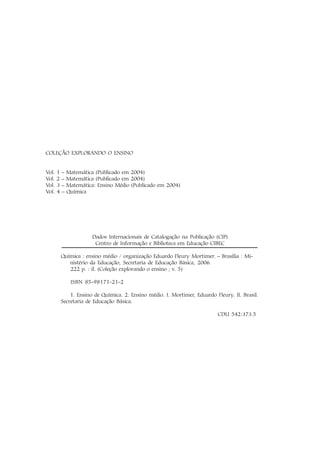COLEÇÃO EXPLORANDO O ENSINO


Vol.   1   – Matemática (Publicado em 2004)
Vol.   2   – Matemática (Publicado em 2004)
Vol.   3   – Matemática: Ensino Médio (Publicado em 2004)
Vol.   4   – Química




                        Dados Internacionais de Catalogação na Publicação (CIP)
                         Centro de Informação e Biblioteca em Educação CIBEC

           Química : ensino médio / organização Eduardo Fleury Mortimer. – Brasília : Mi-
              nistério da Educação, Secretaria de Educação Básica, 2006.
              222 p. : il. (Coleção explorando o ensino ; v. 5)

               ISBN 85-98171-21-2

               1. Ensino de Química. 2. Ensino médio. I. Mortimer, Eduardo Fleury. II. Brasil.
           Secretaria de Educação Básica.

                                                                             CDU 542:373.5
 