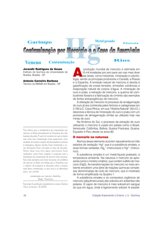 Garimpo                                                                     Metal pesado
                                                                                                          Floresta




                                                                                                  Rios
  Veneno                         Contaminação


                                                             A
Jurandir Rodrigues de Souza                                              produção mundial de mercúrio é estimada em
Instituto de Química da Universidade de                                 10 mil toneladas por ano para uso nas mais diver
Brasília, Brasília - DF                                                 sas áreas, como indústrias, mineração e odonto-
                                                             logia, sendo os principais produtores o Canadá, a Rússia
Antonio Carneiro Barbosa
                                                             e a Espanha. A emissão natural de mercúrio é devida à
Técnico do IBAMA em Brasília - DF
                                                             gaseificação da crosta terrestre, emissões vulcânicas e
                                                             evaporação natural de corpos d’água. A mineração de
                                                             ouro e prata, a extração de mercúrio, a queima de com-
                                                             bustíveis fósseis e a fabricação de cimento são exemplos
                                                             de fontes antropogênicas de mercúrio.
                                                                  A utilização do mercúrio no processo de amalgamação
                                                             do ouro já era conhecida pelos fenícios e cartagineses em
                                                             2.700 a.C. Caius Plinius, em sua “História Natural” (50 d.C.)
                                                             descrevia a técnica de mineração do ouro e prata com um
                                                             processo de almagamação similar ao utilizado hoje nas
                                                             minas de ouro.
                                                                  Na América do Sul, o processo de extração de ouro
                                                             utilizando o mercúrio é usado em países como o Brasil,
                                                             Venezuela, Colômbia, Bolívia, Guiana Francesa, Guiana,
Nos últimos anos a problemática da contaminação por
mercúrio no Brasil, principalmente na Amazônia, tem sido     Equador e Peru desde os anos 80.
bastante discutida. A partir do momento em que os dados
                                                             O mercúrio na natureza
reais sobre essa contaminação foram aparecendo como
resultado de inúmeros projetos de pesquisadores nacionais        Átomos desse elemento ocorrem naturalmente em três
e estrangeiros, algumas dúvidas foram esclarecidas e no-     estados de oxidação: Hg0, que é a substância simples, e
vas informações foram colocadas na mesa de discussão.        duas formas oxidadas, Hg2+ (mercuroso) e Hg2+ (mercú-
Dentro dessa nova ótica alguns preconceitos foram            rico).
quebrados, outros foram surgindo e propostas para a              A substância simples é um metal líquido prateado, à
remediação da contaminação de mercúrio foram expostas.
                                                             temperatura ambiente. Na natureza o mercúrio se apre-
Este artigo apresenta uma breve exposição do problema
do mercúrio no Brasil, com ênfase para a Amazônia, com
                                                             senta como o minério cinábrio, que contém sulfeto de mer-
o objetivo de enriquecer as discussões sobre a situação      cúrio (HgS). As transformações do mercúrio no meio am-
atual dessa contaminação, os seus riscos e as alternativas   biente envolvem uma série de reações químicas comple-
para o seu controle.                                         xas denominadas de ciclo do mercúrio, que é mostrado
                                                             de forma simplificada na Quadro 1.
        contaminação por mercúrio, ribeirinhos,
                 Região Amazônica                                A substância simples e os compostos orgânicos de
                                                             mercúrio (alquilmercuriais) são solúveis em solventes não
Este artigo foi publicado originalmente na revista Química   polares. O vapor de mercúrio é mais solúvel em sangue
Nova na Escola n. 12, 2000.                                  do que em água, onde é ligeiramente solúvel. A solubili-

38                                                                            Coleção Explorando o Ensino, v. 5 - Química
 