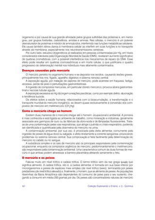 organismo e por causa de sua grande afinidade pelos grupos sulfidrilas das proteínas e, em menor
grau, por grupos fosforilas, carboxílicos, amidas e aminas. Nas células, o mercúrio é um potente
desnaturador de proteínas e inibidor de aminoácidos, interferindo nas funções metabólicas celulares.
Ele causa também sérios danos à membrana celular ao interferir em suas funções e no transporte
através da membrana, especialmente nos neurotransmissores cerebrais.
    Por outro Iado, estudos citogenéticos já realizados em pessoas contaminadas por Hg, em níveis
considerados toleráveis pela Organização Mundial de Saúde (OMS), revelaram aumento significativo
de quebras cromatídicas, com a possível interferência nos mecanismos de reparo do DNA. Esse
efeito pode resultar em quebras cromossômicas e em morte celular, o que justificaria o quadro
progressivo de deterioração mental nos indivíduos mais altamente contaminados.
Doenças causadas pelo mercúrio
    O mercúrio penetra no organismo humano e se deposita nos tecidos, causando lesões graves,
principalmente nos rins, fígado, aparelho digestivo e sistema nervoso central.
    A exposição aguda, por inalação de vapores de mercúrio, pode acarretar em fraqueza, fadiga,
anorexia, perda de peso e perturbações gastrointestinais.
    A ingestão de compostos mercuriais, em particular cloreto mercúrico, provoca úlcera gastrointes-
tinal e necrose tubular aguda.
    A exposição excessiva ao Hg dá origem a reações psicóticas, como por exemplo delírio, alucinação
e tendência suicida.
    Os efeitos sobre a saúde humana, relacionados com a bioacumulação, a transformação e o
transporte mundial do mercúrio inorgânico, se devem quase exclusivamente à conversão dos com-
postos de mercúrio em metilmercúrio (CH3Hg).
Como o mercúrio chega ao homem
   Existem duas maneiras de o mercúrio chegar até o homem: ocupacional e ambiental. A primeira
é mais conhecida e está ligada ao ambiente de trabalho, como mineração e indústrias, geralmente
associada aos garimpos de ouro ou às fábricas de cloro-soda e de lâmpadas fluorescentes. Trata-
se de uma contaminação pelas vias respiratórias, que atinge o pulmão e o trato-respiratório, podendo
ser identificada e quantificada pela dosimetria do mercúrio na urina.
   A contaminação ambiental, por sua vez, é provocada pela dieta alimentar, comumente pela
ingestão de peixes de água doce ou salgada, e afeta diretamente a corrente sangüínea, provocando
problemas no sistema nervoso central. Sua comprovação é feita facilmente pela determinação do
mercúrio no cabelo ou no sangue.
   A substância simples e os sais de mercúrio são os principais responsáveis pela contaminação
ocupacional, enquanto os compostos orgânicos de mercúrio, predominantemente o metilmercúrio,
são responsáveis pela contaminação ambiental. Uma característica comum às duas formas de mer-
cúrio é que ambas podem atravessar a barreira placentária afetando seriamente o feto.
O mercúrio e os peixes
    Fala-se muito em nível trófico e cadeia trófica. O termo trófico vem da raiz grega τροϕη que
significa alimento. A cadeia trófica, isto é, a cadeia alimentar, é formada em sua base inferior por
microrganismos e peixes de espécies mais simples (de nível trófico baixo), terminando por peixes
predadores (de nível trófico elevado) e, finalmente, o homem, que se alimenta de peixes. As populações
ribeirinhas da Bacia Amazônica são dependentes do consumo de peixe para o seu sustento, che-
gando a consumir em média 200 gramas por dia. Os peixes são concentradores naturais de mercúrio


40                                                          Coleção Explorando o Ensino, v. 5 - Química
 