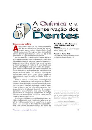 Um pouco de história                                         Roberto R. da Silva, Geraldo A.
                                                             Luzes Ferreira e Joice de A.
         preocupação em cuidar dos dentes remonta às

A        mais antigas civilizações, a exemplo dos gregos,
         romanos, árabes, maias e chineses. Celso (25 aC
- 50 dC), que viveu em Roma, preconizava a extração de
                                                             Baptista
                                                             Instituto de Química da Universidade de
                                                             Brasília, Brasília - DF

dentes de leite para facilitar a erupção do dente            Francisco Viana Diniz
permanente no lugar certo na arcada dentária.                Faculdade de Ciências da Saúde da Uni-
    As atividades relacionadas aos tratamentos dentários     versidade de Brasília, Brasília - DF
eram, inicialmente, exercidas por pessoas não qualificadas
(ambulantes, ciganos, barbeiros, caixeiros-viajantes) e,
posteriormente, já no século II da nossa era, por
profissionais ligados à medicina. O aprendizado das
práticas odontológicas seguiu os moldes das corpora-
ções medievais. O indivíduo que almejava aprender um
ofício associava-se a um mestre que lhe ensinava os
segredos desse ofício. Essa situação permaneceu
inalterada por muito tempo, pois a primeira escola de
odontologia do mundo foi criada nos Estados Unidos em
1840.
    Entre as práticas usadas para a conservação dos
dentes, os dentifrícios ocupam um papel importante. O
primeiro creme dental surgiu no Egito há cerca de quatro
mil anos. Era um material à base de pedra-pomes pulve-
rizada e vinagre, que era esfregado nos dentes com
pequenos ramos de arbustos. No século I da nossa era,
os romanos acrescentaram a essa pasta mel, sangue,
                                                             Neste artigo são abordados alguns aspectos da química
carvão, olhos de caranguejos, ossos moídos da cabeça
                                                             dos dentifrícios, destacando sua composição variada, bem
de coelhos e urina humana, todos com a finalidade de         como sua função na limpeza e prevenção das cáries
deixar os dentes mais brancos.                               dentárias. Também é feita uma pequena discussão sobre
    O primeiro dentifrício comercial foi desenvolvido em     as restaurações acrílicas e com amálgamas.
1850, nos Estados Unidos. Inicialmente na forma de um
                                                                       dentifrícios, higiene bucal, amálgamas
pó, foi modificado posteriormente para a forma de pasta,
com o nome comercial de “Creme Dentifrício do Dr. Shef-      Este artigo foi publicado originalmente na revista Química
field”. Um aumento da comercialização das pastas de          Nova na Escola n. 13, 2001.


A química e a conservação dos dentes                                                                               45
 