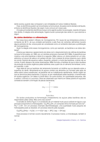 dente ocorreu quando elas começaram a ser embaladas em tubos metálicos flexíveis.
   Hoje, os dentifrícios podem ser encontrados na forma de pó, de pasta (creme dental) e de líquido,
embora os dentifrícios líquidos não sejam muito comuns em nosso país.
   A função primordial dos dentifrícios é atuar como agente auxiliar na escovação, visando à limpeza
dos dentes. A relação entre alimentação, higiene bucal e prevenção das cáries é o que veremos a
seguir.
As cáries dentárias e a alimentação
    Na nossa boca existem milhares de microrganismos. Por causa de sua temperatura amena e
constante de 36 °C, de sua umidade permanente e pelo fluxo de nutrientes (alimentos) durante
alguns períodos do dia, a boca pode ser considerada como um ambiente ideal para a proliferação
de microrganismos.
    Qual é a relação entre esses microrganismos, como por exemplo, as bactérias e as cáries den-
tárias?
    A teoria que relaciona o aparecimento de cáries com o desenvolvimento de colônias de bactérias
na boca foi formulada, em 1890, por um cientista americano chamado W.D. Miller. A experiência que
mostrou o elo entre bactérias e cáries foi a seguinte: Miller colocou um dente extraído em um tubo,
adicionou um pouco de saliva e um pedaço de pão. Com o passar do tempo observou que o dente
se corroía. Quando ele aquecia a saliva, causando, portanto, a morte das bactérias, o dente não se
corroía. A partir dessas e de outras observações, Miller formulou a hipótese de que a cárie resultava
da produção de ácidos orgânicos pelas bactérias orais a partir de um alimento fermentável, como,
por exemplo, o pão.
    Hoje sabe-se que as bactérias vão lentamente formando um biofilme que se deposita sobre a
superfície do dente. Alimentando-se do açúcar contido nos alimentos (ou formado pela ação da
saliva sobre outras substâncias), as bactérias vão se multiplicando rapidamente, dando origem ao
que se denomina placa bacteriana. O açúcar, ao ser metabolizado pelas bactérias, é transformado
em ácidos orgânicos. Um deles é o ácido lático. Os outros ácidos, em quantidades pequenas, são
o acético, o fórmico e o succínico. Deve ser observado que mesmo em dietas pobres em açúcares
constata-se também a formação de placas bacterianas.




    Os ácidos produzidos na fermentação (metabolismo) do açúcar pelas bactérias são os
responsáveis pelas cáries. Mas como isso ocorre?
    O esmalte do dente (Figura 1) é constituído de um material muito pouco solúvel em água e cujo
principal componente é a hidroxiapatita - Ca5(PO4)3OH, um composto iônico formado por íons Ca2+,
PO43– e OH–. Em um processo chamado desmineralização, uma quantidade muito pequena de
hidroxiapatita pode se dissolver, em processo descrito pela equação:
     Ca5(PO4)3OH(s) + H2O(l)        5Ca2+(aq) + 3PO43–(aq) + OH–(aq)
   Esse processo é normal e ocorre naturalmente. O processo inverso, a mineralização, também é
normal.

46                                                         Coleção Explorando o Ensino, v. 5 - Química
 