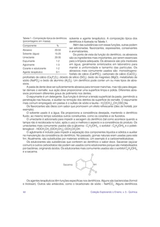 solvente e agente terapêutico. A composição típica dos
Tabela 1 – Composição típica de dentifrícios
(porcentagens em massa).                 dentifrícios é ilustrada na Tabela 1.
Componente                    %              Além das substâncias com essas funções, outras podem
                                         ser adicionadas: flavorizantes, espessantes, conservantes
Abrasivo                     20-55
                                         e aromatizantes.
Solvente (água)              15-25           Do ponto de vista da função do dentifrício, os abrasivos
Umectante                    20-35       são os ingredientes mais importantes, por serem essenciais
Espumante                     1-2        para a limpeza adequada. Os abrasivos são pós insolúveis
Aglutinante                   1-3        em água, geralmente sintetizados em laboratório para
Corante e edulcorante         1-2        manter a uniformidade e tamanho das partículas. Os
Agente terapêutico            0-1
                                         abrasivos mais comumente usados são: monoidrogeno-
                                         fosfato de cálcio (CaHPO4), carbonato de cálcio (CaCO3),
pirofosfato de cálcio (Ca2P2O7), dióxido de silício (SiO2), óxido de magnésio (MgO), metafosfato de
sódio (NaPO3) e óxido de alumínio (Al2O3). Um dentifrício pode conter um ou mais tipos de abra-
sivos.
    A pasta de dente deve ser suficientemente abrasiva para remover manchas, mas não para desgas-
tar demais o esmalte; sua ação deve proporcionar uma superfície limpa e polida. Diferentes abra-
sivos promovem diferentes graus de polimento nos dentes.
    O espumante é um detergente. Sua função é diminuir a tensão superficial da pasta, permitindo a
penetração nas fissuras, e auxiliar na remoção dos detritos da superfície do esmalte. O espumante
mais comum empregado em pastas é o sulfato de sódio e laurila - H3C[CH2]10CH2OSO3Na.
    Os flavorizantes são óleos com sabor que promovem um efeito refrescante (óleo de hortelã, por
exemplo).
    O solvente usado é a água. Ela proporciona a consistência desejada, mantendo o dentifrício
fluido; ao mesmo tempo solubiliza outros constituintes, como os corantes e os fluoretos.
    O umectante é adicionado para impedir a secagem do dentifrício (tal como acontece quando a
tampa não é recolocada no tubo, após o uso) e melhora o aspecto e a consistência do produto. Os
umectantes mais comumente usados são a glicerina - C3H5(OH)3, o sorbitol - C6H8(OH)6 e o polieti-
lenoglicol - HOCH2CH2-[OCH2CH2]n-OCH2CH2OH.
    O aglutinante é incluído para impedir a separação dos componentes líquidos e sólidos e auxiliar
na manutenção da consistência do dentifrício. No passado, gomas naturais eram usadas para este
fim. Atualmente, são substituídas por materiais sintéticos. Um exemplo é a carboximetilcelulose.
    Os edulcorantes são substâncias que conferem ao dentifrício o sabor doce. Sacarose (açúcar
comum) e outros carboidratos não podem ser usados como edulcorantes porque são metabolisados
por bactérias, originando ácidos. Os edulcorantes mais comumente usados são o sorbitol C6H8(OH)6
e a sacarina.




    Os agentes terapêuticos têm funções específicas nos dentifrícios. Alguns são bactericidas (formol
e triclosan). Outros são antiácidos, como o bicarbonato de sódio - NaHCO3. Alguns dentifrícios

48                                                         Coleção Explorando o Ensino, v. 5 - Química
 