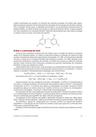 contêm ingredientes que auxiliam na remoção das manchas causadas nos dentes pelo cigarro.
Algumas pessoas possuem dentes hipersensíveis (sensação de dor causada por alimentos quentes,
frios ou azedos); nesses casos, os dentistas recomendam o uso de dentifrícios contendo nitrato de
potássio (KNO3), ou citrato de sódio (C6H5O7Na3) ou cloreto de estrôncio (SrCl2). O agente terapêu-
tico mais importante é um composto fluorado. Testes têm demonstrado que o flúor ajuda a proteger
os dentes contra as cáries, como será visto adiante.




O flúor e a prevenção da cárie
    O fato de que compostos contendo flúor têm efeitos sobre o esmalte dos dentes é conhecido
desde 1874. Naquela ocasião, um médico na Alemanha observou mudanças nos dentes de cães
quando compostos fluorados eram adicionados à alimentação. Em 1902, um farmacêutico holandês
anunciou a venda de um composto fluorado para fortalecer os dentes. Em 1908, dentistas norte-
americanos observaram a presença de manchas nos dentes de crianças da cidade de Colorado
Springs. Essas manchas foram atribuídas à presença de grandes quantidades de compostos
fluorados na água que abastecia a cidade.
    Daquela época até os dias de hoje, muito se avançou na compreensão do efeito dos compostos
fluorados sobre a prevenção da cárie. O princípio ativo nesse processo é o íon fluoreto, F–. Este íon
interfere no equilíbrio mineralização/desmineralização visto anteriormente:
               Ca5(PO4)3OH(s) + H2O(l)           5Ca2+(aq) + 3PO43–(aq) + OH– (aq)
   Na presença dos íons F–, um outro equilíbrio se estabelece, a saber:
                      5Ca2+(aq) + 3PO43–(aq) + F–(aq)            Ca5(PO4)3F(s)
     Nesse processo uma nova substância é formada, a fluorapatita - Ca5(PO4)3F. O esmalte passa a
ser, então, um material modificado. Os íons fluoreto não substituem todos os íons OH–. Uma pequena
incorporação de íons F– é suficiente para alterar as propriedades do esmalte, tornando-o menos
suscetível ao ataque por ácidos. Esse novo material, contendo uma mistura de hidroxiapatita -
Ca5(PO4)3OH e fluorapatita - Ca5(PO4)3F, é denominado fluorohidroxiapatita.
     Os compostos de flúor mais usados são o fluoreto de sódio (NaF), o fluoreto de estanho II (SnF2)
e o monofluorfostato de sódio (Na4PO4F). A presença desse último composto nos rótulos dos den-
tifrícios é identificada pela sigla MFP (do inglês, meta fluor phosphate).
     A quantidade de flúor presente nas pastas é geralmente indicada em partes por milhão (ppm).
Assim, 1500 ppm de flúor significam 1,500 mg de composto fluorado por grama de pasta (1,500 mg/g).
     Os dentifrícios, agindo em colaboração com a escova, auxiliam na limpeza dos dentes e
possibilitam a incorporação de íons fluoreto ao esmalte. Essas duas ações têm contribuído forte-
mente para a prevenção das cáries.
     A Tabela 2 contém exemplos de alguns dentifrícios comerciais, indicando suas respectivas compo-
sições.


A química e a conservação dos dentes                                                              49
 