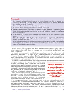Curiosidades
 • Uma lenda dos assírios (século sétimo antes de Cristo) dizia que uma cárie era causada por
    uma minhoca que bebia o sangue contido nos dentes e que retirava seu alimento pela raízes
    encrustadas no osso da mandíbula.
 • O homem de Neanderthal usava palitos obtidos de gravetos.
 • Os romanos desenvolveram palitos refinados feitos de ouro e prata.
 • Marco Polo, em sua viagem à China em 1270, observou o hábito de homens e mulheres cobrirem
    os dentes com ouro, moldado no formato dos dentes. Não se sabe se a função era terapêutica
    ou apenas cosmética.
 • O óxido nitroso (N2O) foi usado como anestésico pela primeira vez em 1844 na extração de um
    dente.
 • O éter etílico (CH3-CH2-O-CH2-CH3) foi usado como anestésico pela primeira vez também na
    extração de dentes em 1846.
 • Se dermos uma mordida em um pedaço de papel alumínio colocado em cima de uma obturação
    de amálgama em um dente nosso, sentiremos uma forte dor causada por uma corrente
    galvânica que pode chegar a até 30 μA.


    O composto Ag3Sn é usado em excesso. Assim, o amálgama é um material complexo contendo
os compostos metálicos Ag3Sn (que não reagiu por estar em excesso), Ag2Hg3, Sn8Hg, além dos
metais cobre e zinco.
    A despeito da discussão sobre os efeitos tóxicos causados aos seres vivos pelo mercúrio (vide
Química Nova na Escola, n. 12, novembro de 2000), pesquisas revelam que a contaminação prove-
niente de amálgamas é relativamente baixa. O amálgama propicia mais vantagens do que desvan-
tagens, principalmente no que diz respeito ao preço e à durabilidade. Isso faz do amálgama um
material de amplo uso na odontologia atualmente.
    O segundo tipo de material usado nas restaurações é designado pelo nome de resinas poliméricas
ou simplesmente polímeros. O que são polímeros? Polímeros
(do grego poli = muitos, meros = partes) são compostos de
                                                                     Pesquisas revelam que a
cadeias muito longas formados pela repetição de unidades
                                                                    contaminação proveniente
moleculares pequenas, chamadas de monômeros. Um polímero
                                                                     de amálgamas é relativa-
muito usado em odontologia é o polimetacrilato de metila, obtido
                                                                    mente baixa. O amálgama
pela polimerização do metacrilato de metila e/ou de outros
                                                                   propicia mais vantagens do
monômeros derivados do metacrilato (Figura 2).
                                                                        que desvantagens,
    Essa reação de polimerização ocorre na presença de
                                                                    principalmente no que diz
catalisadores. Há dois tipos de catalisadores usados: a luz
                                                                       respeito ao preço e à
ultravioleta e o peróxido de benzoila. O monômero é um líquido
                                                                           durabilidade
viscoso e o polímero um sólido resistente. Para modificar as
propriedades do polímero, são misturados ao monômero, an-
tes da colocação do catalisador, os chamados agentes de carga. Estes são substâncias finamente
pulverizadas, que servem para melhorar a resistência física e química, a cor, evitar expansão du-
rante a polimerização, e facilitar o acabamento final após ser colocado na cavidade do dente. Os
agentes de carga mais comuns são o vidro, a sílica, outros polímeros etc., todos finamente pulve-
rizados. As partículas têm forma definida e medem de 1 μm a 20 μm de diâmetro (1 μm = 10-6 m).

A química e a conservação dos dentes                                                           51
 