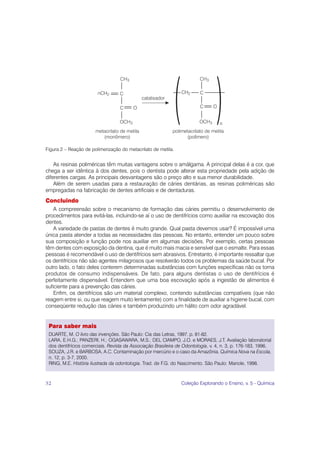Figura 2 – Reação de polimerização do metacrilato de metila.


    As resinas poliméricas têm muitas vantagens sobre o amálgama. A principal delas é a cor, que
chega a ser idêntica à dos dentes, pois o dentista pode alterar esta propriedade pela adição de
diferentes cargas. As principais desvantagens são o preço alto e sua menor durabilidade.
    Além de serem usadas para a restauração de cáries dentárias, as resinas poliméricas são
empregadas na fabricação de dentes artificiais e de dentaduras.
Concluindo
    A compreensão sobre o mecanismo de formação das cáries permitiu o desenvolvimento de
procedimentos para evitá-las, incluindo-se aí o uso de dentifrícios como auxiliar na escovação dos
dentes.
    A variedade de pastas de dentes é muito grande. Qual pasta devemos usar? É impossível uma
única pasta atender a todas as necessidades das pessoas. No entanto, entender um pouco sobre
sua composição e função pode nos auxiliar em algumas decisões. Por exemplo, certas pessoas
têm dentes com exposição da dentina, que é muito mais macia e sensível que o esmalte. Para essas
pessoas é recomendável o uso de dentifrícios sem abrasivos. Entretanto, é importante ressaltar que
os dentifrícios não são agentes milagrosos que resolverão todos os problemas da saúde bucal. Por
outro lado, o fato deles conterem determinadas substâncias com funções específicas não os torna
produtos de consumo indispensáveis. De fato, para alguns dentistas o uso de dentifrícios é
perfeitamente dispensável. Entendem que uma boa escovação após a ingestão de alimentos é
suficiente para a prevenção das cáries.
    Enfim, os dentifrícios são um material complexo, contendo substâncias compatíveis (que não
reagem entre si, ou que reagem muito lentamente) com a finalidade de auxiliar a higiene bucal, com
conseqüente redução das cáries e também produzindo um hálito com odor agradável.


 Para saber mais
 DUARTE, M. O livro das invenções. São Paulo: Cia das Letras, 1997. p. 81-82.
 LARA, E.H.G.; PANZERI, H.; OGASAWARA, M.S.; DEL CIAMPO, J.O. e MORAES, J.T. Avaliação laboratorial
 dos dentifrícios comerciais. Revista da Associação Brasileira de Odontologia, v. 4, n. 3, p. 176-183, 1996.
 SOUZA, J.R. e BARBOSA, A.C. Contaminação por mercúrio e o caso da Amazônia. Química Nova na Escola,
 n. 12, p. 3-7, 2000.
 RING, M.E. História ilustrada da odontologia. Trad. de F.G. do Nascimento. São Paulo: Manole, 1998.



52                                                              Coleção Explorando o Ensino, v. 5 - Química
 