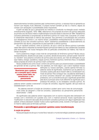 desenvolvimentos tornados possíveis pelo conhecimento químico, a natureza hoje se apresenta ao
homem com feições muito diferentes. O próprio homem também já não é o mesmo, depois do
contato com sensações e possibilidades antes impossíveis.
   A partir da idéia de que o pensamento do indivíduo é constituído na interação social, mediado
simbolicamente (Vygotski, 1978, 1988), elaboramos uma proposta de ensino de química adequada
ao primeiro ano de ensino médio e implementada na escola citada no decorrer de 1994. Trabalhamos
conceitos pertinentes à compreensão do fenômeno químico em nosso meio, buscando um contex-
to diretamente relacionado à vivência das pessoas. Isso permitiria a concretização dos conceitos
que desejávamos ensinar e, ao mesmo tempo, possibilitaria reinterpretar/recriar as vivências e o
contexto já à luz dos conceitos químicos. Assim, estaríamos possibilitando o desenvolvimento do
pensamento dos alunos, preparando-os para aprender a ciência química.
   Há um razoável consenso, entre os químicos, de que o cerne da ciência química é perceber,
saber falar sobre e interpretar as transformações químicas da matéria (ou das substâncias) causadas
pelo favorecimento de novas interações entre as partículas constituintes da matéria, nas mais di-
versas situações.
   Como poderemos chegar a esse nível de compreensão do fenômeno químico? Muitos educa-
dores/professores, através de suas aulas, ou autores, através de seus livros, pensam poder ‘transmitir’
ou ‘transferir’ seus próprios conceitos de química para seus alunos, por meio de definições do que
seja matéria, energia, substância, reação química, fenômeno químico, fenômeno físico. O resultado
dessa proposta de ensino de química é bem conhecido!
   Nosso problema era como iniciar o ensino de química para que proporcionasse a possibilidade
de aprender de fato a química. Não nos satisfazia, de modo algum, que o aluno repetisse nossas
                                        definições ou nossos exemplos, usando apenas fórmulas ou
  Queríamos que a palavra               palavras vazias de significados. Queríamos que as palavras ou
 ou o conceito que o aluno              conceitos usados pelo aluno fossem dele ou constituíssem seu
    usasse fosse dele, ou               modo de pensar. Para conseguir isso, as palavras destinadas a
      constituisse o seu                se tornar conceitos deveriam ser usadas normalmente pela
          pensamento                    professora, com a consciência de que o significado apreendido
                                        pelo aluno a princípio seria muito diferente do significado que o
                                        professor lhe atribuía, ou do verdadeiro conceito químico. As
palavras seriam usadas e exerceriam a função de conceitos, segundo Vygotski, até que esses se
estabelecessem como tal:
       “As palavras exercem a função de conceitos e podem servir como meio de comunicação
     muito antes de atingirem o nível de conceitos, característico do pensamento plenamente
     desenvolvido.” (1978)
   Os significados das palavras seriam negociados com os alunos enquanto eles estivessem em
contato com o fenômeno em questão e/ou com o material sensorial. Esses significados se
modificariam no decorrer das aulas até se tornarem conceitos químicos com algum significado mais
estável, embora devessem receber muitos outros significados ainda, durante a formação química.
O mesmo valeria para as fórmulas químicas.
Pensando a aprendizagem possível: química como transformação
A noção de química
     Nossa percepção era de que o mundo físico natural e o mundo tecnológico poderiam proporcionar


54                                                            Coleção Explorando o Ensino, v. 5 - Química
 