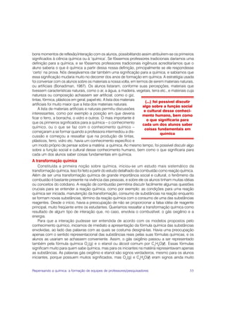 bons momentos de reflexão/interação com os alunos, possibilitando assim atribuírem-se os primeiros
significados à ciência química ou à ‘química’. Se fôssemos professores tradicionais daríamos uma
definição para a química, e se fôssemos professores tradicionais ingênuos acreditaríamos que o
aluno saberia o que é química a partir dessa nossa definição, principalmente se ele respondesse
‘certo’ na prova. Nós desejávamos dar também uma significação para a química, e sabíamos que
essa significação mudaria muito no decorrer dos anos de formação em química. A estratégia usada
foi conversar com os alunos sobre os materiais a nossa volta, em termos de serem materiais naturais,
ou artificiais (Bonadiman, 1987). Os alunos listaram, conforme suas percepções, materiais que
tivessem características naturais, como o ar, a água, a madeira, vegetais, terra etc., e materiais cuja
natureza ou composição achassem ser artificial, como o giz,
tintas, fórmica, plásticos em geral, papel etc. A lista dos materiais
                                                                        (...) foi possível discutir
artificiais foi muito maior que a lista dos materiais naturais.
                                                                      algo sobre a função social
    A lista de materiais artificiais e naturais permitiu discussões
                                                                       e cultural desse conheci-
interessantes, como por exemplo a posição em que deveria
                                                                      mento humano, bem como
ficar o ferro, a borracha, o vidro e outros. O mais importante é
                                                                         o que significaria para
que os primeiros significados para a química – o conhecimento
                                                                      cada um dos alunos saber
químico, ou o que se faz com o conhecimento químico –
                                                                       coisas fundamentais em
começaram a se formar quando a professora intermediou a dis-
                                                                                   química
cussão e começou a ressaltar que na produção de tintas,
plásticos, ferro, vidro etc. havia um conhecimento específico e
um modo próprio de pensar sobre a matéria: a química. Ao mesmo tempo, foi possível discutir algo
sobre a função social e cultural desse conhecimento humano, bem como o que significaria para
cada um dos alunos saber coisas fundamentais em química.
A transformação química
    Constituída a primeira noção sobre química, iniciou-se um estudo mais sistemático da
transformação química. Isso foi feito a partir do estudo detalhado da combustão como reação química.
Além de ser uma transformação química de grande importância social e cultural, o fenômeno da
combustão é bastante presente na vivência das pessoas, e sobre ele os alunos tinham muitas idéias
ou conceitos do cotidiano. A reação de combustão permitiria discutir facilmente algumas questões
cruciais para se entender a reação química, como por exemplo: as condições para uma reação
química ser iniciada, manutenção da transformação, consumo de substâncias na reação enquanto
se formam novas substâncias, término da reação química com o consumo de uma das substâncias
reagentes. Desde o início, havia a preocupação de não se proporcionar a falsa idéia de reagente
principal, muito freqüente entre os estudantes. Queríamos ressaltar a transformação química como
resultado de algum tipo de interação que, no caso, envolvia o combustível, o gás oxigênio e a
energia.
    Para que a interação pudesse ser entendida de acordo com os modelos propostos pelo
conhecimento químico, iniciamos de imediato a apresentação da fórmula química das substâncias
envolvidas, ao lado das palavras com as quais se costuma designá-las. Havia uma preocupação
apenas com o sentido representacional das substâncias reais pelas suas fórmulas químicas, e os
alunos as usariam se achassem conveniente. Assim, o gás oxigênio passou a ser representado
também pela fórmula química O2(g) e o etanol ou álcool comum por C2H6O(l). Essas fórmulas
significam muito para quem sabe química, mas para os iniciantes na matéria representavam apenas
as substâncias. As palavras gás oxigênio e etanol são signos verdadeiros, mesmo para os alunos
iniciantes, porque possuem muitos significados, mas O2(g) e C2H6O(l) eram signos ainda muito


Repensando a química: a formação de equipes de professores/pesquisadores                            55
 