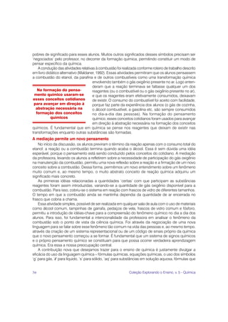 pobres de significado para esses alunos. Muitos outros significados desses símbolos precisam ser
‘negociados’ pelo professor, no decorrer da formação química, permitindo constituir um modo de
pensar específico da química.
    A condução das atividades relativas à combustão foi realizada conforme roteiro de trabalho descrito
em livro didático alternativo (Maldaner, 1992). Essas atividades permitiram que os alunos pensassem
a combustão do etanol, da parafina e de outros combustíveis como uma transformação química
                                      envolvendo também o gás oxigênio presente no ar. Logo enten-
                                      deram que a reação terminava se faltasse qualquer um dos
    Na formação do pensa-             reagentes (ou o combustível ou o gás oxigênio presente no ar),
  mento químico usaram-se             e que os reagentes eram efetivamente consumidos, deixavam
esses conceitos cotidianos            de existir. O consumo do combustível foi aceito com facilidade,
 para avançar em direção à            porque faz parte da experiência dos alunos (o gás de cozinha,
  abstração necessária na             o álcool combustível, a gasolina etc. são sempre consumidos
   formação dos conceitos             no dia-a-dia das pessoas). Na formação do pensamento
            químicos                  químico, esses conceitos cotidianos foram usados para avançar
                                      em direção à abstração necessária na formação dos conceitos
químicos. É fundamental que em química se pense nos reagentes que deixam de existir nas
transformações enquanto outras substâncias são formadas.
A mediação permite um novo pensamento
    No início da discussão, os alunos previram o término da reação apenas com o consumo total do
etanol: a reação ou a combustão termina quando acaba o álcool. Essa é sem dúvida uma idéia
esperável, porque o pensamento está sendo conduzido pelos conceitos do cotidiano. A mediação
da professora, levando os alunos a refletirem sobre a necessidade de participação do gás oxigênio
na manutenção da combustão, permitiu uma nova reflexão sobre a reação e a firmação de um novo
conceito sobre a combustão. Dessa forma, permitimos um novo entendimento sobre um fenômeno
muito comum e, ao mesmo tempo, o muito abstrato conceito de reação química adquiriu um
significado mais concreto.
    As primeiras idéias relacionadas a quantidades ‘certas’ com que participam as substâncias
reagentes foram assim introduzidas, variando-se a quantidade de gás oxigênio disponível para a
combustão. Para isso, cobriu-se o sistema em reação com frascos de vidro de diferentes tamanhos.
O tempo em que a combustão ainda se mantinha dependia da quantidade de ar encerrada no
frasco que cobria a chama.
    Essa atividade simples, possível de ser realizada em qualquer sala de aula com o uso de materiais
como álcool comum, tampinhas de garrafa, pedaços de vela, frascos de vidro comum e fósforo,
permitiu a introdução de idéias-chave para a compreensão do fenômeno químico no dia a dia dos
alunos. Para isso, foi fundamental a intencionalidade da professora em analisar o fenômeno da
combustão sob o ponto de vista da ciência química. Foi através da negociação de uma nova
linguagem para se falar sobre esse fenômeno tão comum na vida das pessoas e, ao mesmo tempo,
através da criação de um sistema representacional ou de um código de sinais próprio da química
que o novo pensamento começou a se formar. É fundamental que um sistema de signos químicos
e o próprio pensamento químico se constituam para que possa ocorrer verdadeira aprendizagem
química. Era essa a nossa preocupação central.
    A contribuição nova que desejamos trazer para o ensino de química é justamente divulgar a
eficácia do uso da linguagem química – fórmulas químicas, equações químicas, o uso dos símbolos
‘g’ para gás, ‘l’ para líquido, ‘s’ para sólido, ‘aq’ para substâncias em solução aquosa, fórmulas que


56                                                           Coleção Explorando o Ensino, v. 5 - Química
 