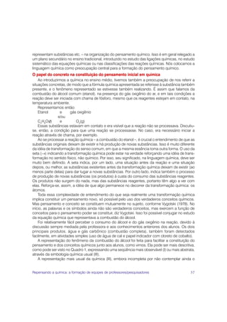 representam substâncias etc. – na organização do pensamento químico. Isso é em geral relegado a
um plano secundário no ensino tradicional, introduzido no estudo das ligações químicas, no estudo
sistemático das equações químicas ou nas classificações das reações químicas. Nós colocamos a
linguagem química como preocupação central para a formação do pensamento químico.
O papel do concreto na constituição do pensamento inicial em química
    Ao introduzirmos a química no ensino médio, tivemos também a preocupação de nos referir a
situações concretas, de modo que a fórmula química apresentada se referisse à substância também
presente, e o fenômeno representado se estivesse também realizando. É assim que falamos da
combustão do álcool comum (etanol), na presença do gás oxigênio do ar, e em tais condições a
reação deve ser iniciada com chama de fósforo, mesmo que os reagentes estejam em contato, na
temperatura ambiente.
    Representamos então:
    Etanol        e     gás oxigênio
                 e/ou
    C2H6O(l)      e         O2(g)
    Essas substâncias estavam em contato e era visível que a reação não se processava. Discutiu-
se, então, a condição para que uma reação se processasse. No caso, era necessário iniciar a
reação através de chama, por exemplo.
    Ao se processar a reação química – a combustão do etanol –, é crucial o entendimento de que as
substâncias originais deixam de existir e há produção de novas substâncias. Isso é muito diferente
da idéia de transformação do senso comum, em que a mesma essência toma outra forma. O uso da
seta (→) indicando a transformação química pode estar na verdade reforçando uma idéia de trans-
formação no sentido físico, não químico. Por isso, seu significado, na linguagem química, deve ser
muito bem definido. A seta indica, por um lado, uma situação antes da reação e uma situação
depois, ou melhor, as substâncias existentes antes da transformação química deixam de existir (ao
menos parte delas) para dar lugar a novas substâncias. Por outro lado, indica também o processo
de produção de novas substâncias (os produtos) à custa do consumo das substâncias reagentes.
Os produtos não surgem do nada, mas das substâncias reagentes, portanto têm algo a ver com
elas. Reforça-se, assim, a idéia de que algo permanece no decorrer da transformação química: os
átomos.
    Toda essa complexidade de entendimento do que seja realmente uma transformação química
implica constituir um pensamento novo, só possível pelo uso dos verdadeiros conceitos químicos.
Mas pensamento e conceito se constituem mutuamente no sujeito, conforme Vygotski (1978). No
início, as palavras e os símbolos ainda não são verdadeiros conceitos, mas exercem a função de
conceitos para o pensamento poder se constituir, diz Vygotski. Isso foi possível conjugar no estudo
da equação química que representava a combustão do álcool.
    Foi relativamente fácil perceber o consumo do álcool e do gás oxigênio na reação, devido à
discussão sempre mediada pela professora e aos conhecimentos anteriores dos alunos. Os dois
principais produtos, água e gás carbônico (combustão completa), também foram detectados
facilmente, em atividades simples (uso de água de cal e papel indicador com cloreto de cobalto).
    A representação do fenômeno da combustão do álcool foi feita para facilitar a constituição do
pensamento e dos conceitos químicos junto aos alunos, como vimos. Ela pode ser mais descritiva,
como pode ser visto no Quadro 1, expressando uma seqüência mais observável (I) ou mais abstrata,
através da simbologia química usual (III).
    A representação mais usual da química (III), embora incompleta por não contemplar ainda o


Repensando a química: a formação de equipes de professores/pesquisadores                        57
 