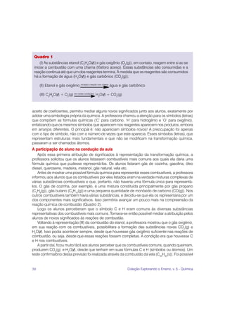 Quadro 1
     (I) As substâncias etanol (C2H6O(l)) e gás oxigênio (O2(g)), em contato, reagem entre si ao se
 iniciar a combustão com uma chama (fósforo aceso). Essas substâncias são consumidas e a
 reação continua até que um dos reagentes termina. À medida que os reagentes são consumidos
 há a formação de água (H2O(l)) e gás carbônico (CO2(g));

     (II) Etanol e gás oxigênio iniciada a reação com chama água e gás carbônico

     (III) C2H6O(l) + O2(g) em certas condições H2O(l) + CO2(g)



acerto de coeficientes, permitiu mediar alguns novos significados junto aos alunos, exatamente por
adotar uma simbologia própria da química. A professora chamou a atenção para os símbolos (letras)
que compõem as fórmulas químicas (‘C’ para carbono, ‘H’ para hidrogênio e ‘O’ para oxigênio),
enfatizando que os mesmos símbolos que aparecem nos reagentes aparecem nos produtos, embora
em arranjos diferentes. O principal é: não apareciam símbolos novos! A preocupação foi apenas
com o tipo de símbolo, não com o número de vezes que este aparecia. Esses símbolos (letras), que
representam estruturas mais fundamentais e que não se modificam na transformação química,
passaram a ser chamados átomos.
A participação do aluno na condução da aula
    Após essa primeira atribuição de significados à representação da transformação química, a
professora solicitou que os alunos listassem combustíveis mais comuns aos quais ela daria uma
fórmula química que pudesse representá-los. Os alunos listaram gás de cozinha, gasolina, óleo
diesel, querosene, madeira, metanol, gás natural, vela etc.
    Antes de mostrar uma possível fórmula química para representar esses combustíveis, a professora
informou aos alunos que os combustíveis por eles listados eram na verdade misturas complexas de
várias substâncias combustíveis e que, portanto, não haveria uma fórmula única para representá-
los. O gás de cozinha, por exemplo, é uma mistura constituída principalmente por gás propano
(C3H8(g)), gás butano (C4H10(g)) e uma pequena quantidade de monóxido de carbono (CO(g)). Nos
outros combustíveis também havia várias substâncias, e decidiu-se que ela os representaria por um
dos componentes mais significativos. Isso permitiria avançar um pouco mais na compreensão da
reação química de combustão (Quadro 2).
    Logo os alunos perceberam que o símbolo C e H eram comuns às diversas substâncias
representativas dos combustíveis mais comuns. Tornava-se então possível mediar a atribuição pelos
alunos de novos significados às reações de combustão.
    Voltando à representação (III) da combustão do etanol, a professora mostrou que o gás oxigênio,
em sua reação com os combustíveis, possibilitara a formação das substâncias novas CO2(g) e
H2O(l). Isso podia acontecer sempre, desde que houvesse gás oxigênio suficiente nas reações de
combustão, ou seja, desde que essas reações fossem completas. A condição era que houvesse C
e H nos combustíveis.
    A partir daí, ficou muito fácil aos alunos perceber que os combustíveis comuns, quando queimam,
produzem CO2(g) e H2O(l), desde que tenham em suas fórmulas C e H (símbolos ou átomos). Um
teste confirmatório dessa previsão foi realizada através da combustão da vela (C25H52(s)). Foi possível


58                                                                 Coleção Explorando o Ensino, v. 5 - Química
 