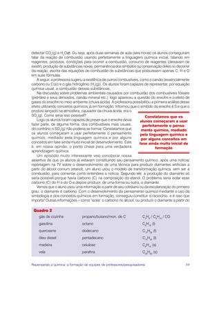 detectar CO2(g) e H2O(l). Ou seja, após duas semanas de aula (seis horas) os alunos conseguiram
falar da reação de combustão usando perfeitamente a linguagem química inicial, falando em
reagentes, produtos, condições para ocorrer a combustão, consumo de reagentes (deixavam de
existir), produção de substâncias novas, permanência dos símbolos ou conservação deles no decorrer
da reação, escrita das equações de combustão de substâncias que possuíssem apenas C, H e O
em suas fórmulas.
    A seguir, a professora sugeriu a existência de outros combustíveis, como o carvão (essencialmente
carbono ou C(s)) e o gás hidrogênio (H2(g)). Os alunos foram capazes de representar, por equação
química usual, a combustão dessas substâncias.
    Na discussão sobre problemas ambientais causados por combustão dos combustíveis fósseis
(petróleo e seus derivados, carvão mineral etc.), logo apareceu a questão do enxofre e o efeito de
gases do enxofre no meio ambiente (chuva ácida). A professora possibilitou a primeira análise desse
efeito utilizando conceitos químicos já em formação. Informou que o símbolo do enxofre é S e que o
produto lançado na atmosfera, causador da chuva ácida, era o
SO2(g). Como seria isso possível?                                          Constatamos que os
    Logo os alunos foram capazes de prever que o enxofre devia          alunos começaram a usar
fazer parte, de alguma forma, dos combustíveis mais usuais,               perfeitamente o pensa-
do contrário o SO2(g) não poderia se formar. Constatamos que             mento químico, mediado
os alunos começaram a usar perfeitamente o pensamento                   pela linguagem química e
químico, mediado pela linguagem química e por alguns                     por alguns conceitos em
conceitos em fase ainda muito inicial de desenvolvimento. Este         fase ainda muito inicial de
é, em nossa opinião, o ponto chave para uma verdadeira                           formação
aprendizagem química.
    Um episódio muito interessante veio corroborar nossa
assertiva de que os alunos já estavam constituindo seu pensamento químico: após uma notícia/
reportagem na TV sobre o desenvolvimento de uma técnica para produzir diamantes artificiais a
partir do álcool comum (etanol), um aluno usou o modelo de transformação química, sem ser a
combustão, para comentar como entendera a notícia. Segundo ele, a produção do diamante só
seria possível porque havia carbono (C) na composição do etanol. O problema seria isolar esse
carbono (C) do H e do O e depois produzir, de uma forma ou outra, o diamante.
    Vemos que o aluno usou uma informação a partir de seu cotidiano ou da escolarização do primeiro
grau: o diamante é carbono. Com o desenvolvimento do pensamento químico mediante o uso da
simbologia e dos conceitos químicos em formação, conseguiu constituir o raciocínio, e é isso que
importa! Outras informações – como ‘isolar’ o carbono no álcool, ou produzir o diamante a partir do

 Quadro 2
    gás de cozinha              propano/butano/mon. de C              C3H8 / C4H10 / CO
    gasolina                    octano                                C8H18 (l)
    querosene                   dodecano                              C12H26 (l)
    óleo diesel                 pentadecano                           C15H32 (l)
    madeira                     celulose                              C6H10 (s)
    vela                        parafina                              C25H52 (s)


Repensando a química: a formação de equipes de professores/pesquisadores                          59
 