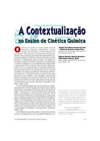 O
          ensino de química, muitas vezes, tem-se            Jozária de Fátima Lemos de Lima
          resumido a cálculos matemáticos e memo             e Maria do Socorro Lopes Pina
          rização de fórmulas e nomenclaturas de             Secretaria de Educação do Estado de
compostos, sem valorizar os aspectos conceituais.            Pernambuco, Recife - PE
Observa-se a ausência quase total de experimentos que,
                                                             Rejane Martins Novais Barbosa e
quando realizados, limitam-se a demonstrações que não        Zélia Maria Soares Jófili
envolvem a participação ativa do aluno, ou apenas os         Universidade Federal Rural de Pernam-
convidam a seguir um roteiro, sem levar em consideração      buco, Recife - PE
o caráter investigativo e a possibilidade de relação entre
o experimento e os conceitos. Não se pode, entretanto,
colocar, única e exclusivamente, a culpa dos problemas
do ensino de química nos professores. Há um conjunto
complexo de causas, já analisado na literatura pertinen-
te. Dentre eles, é possível citar os cursos de formação
deficientes, que reforçam a aprendizagem passiva pelo
formato expositivo das aulas de modo que “os futuros
professores tornam-se mais habituados à recepção de
conhecimentos que ajudar a gerá-los” (Carvalho e Gil-
Pérez, 1995, p. 69).
    A não-contextualização da química pode ser respon-
sável pelo alto nível de rejeição do estudo desta ciência
pelos alunos, dificultando o processo de ensino-aprendi-
zagem. Fechando um círculo, terrivelmente pernicioso         A contextualização no ensino busca trazer o cotidiano
para a aprendizagem dos conteúdos químicos, temos            para a sala de aula, ao mesmo tempo em que procura
uma formação ineficiente que não prepara os professores      aproximar o dia-a-dia dos alunos do conhecimento
para a contextualização dos conteúdos (Zanon e Palharini,    científico. Tais ações, em disciplinas complexas como a
1995). A contextualização do ensino, por outro lado, não     química, são extremamente importantes. Este artigo
                                                             exemplifica a utilização da conservação dos alimentos no
impede que o aluno resolva “questões clássicas de quí-
                                                             ensino de cinética química por duas professoras do ensino
mica, principalmente se elas forem elaboradas buscando       médio.
avaliar não a evocação de fatos, fórmulas ou dados, mas
a capacidade de trabalhar o conhecimento” (Chassot,                     cinética química, contextualização,
1993, p. 39).                                                               conservação de alimentos
    Considerando especificamente o ensino de cinética        Este artigo foi publicado originalmente na revista Química
química, constatamos que as atividades didáticas, mui-       Nova na Escola n. 11, 2000.


A contextualização no ensino de cinética química                                                                   61
 