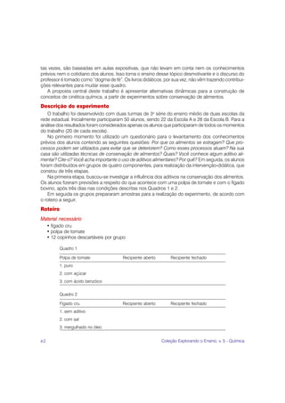 tas vezes, são baseadas em aulas expositivas, que não levam em conta nem os conhecimentos
prévios nem o cotidiano dos alunos. Isso torna o ensino desse tópico desmotivante e o discurso do
professor é tomado como “dogma de fé”. Os livros didáticos, por sua vez, não vêm trazendo contribui-
ções relevantes para mudar esse quadro.
   A proposta central deste trabalho é apresentar alternativas dinâmicas para a construção de
conceitos de cinética química, a partir de experimentos sobre conservação de alimentos.
Descrição do experimento
    O trabalho foi desenvolvido com duas turmas de 3a série do ensino médio de duas escolas da
rede estadual. Inicialmente participaram 50 alunos, sendo 22 da Escola A e 28 da Escola B. Para a
análise dos resultados foram considerados apenas os alunos que participaram de todos os momentos
do trabalho (20 de cada escola).
    No primeiro momento foi utilizado um questionário para o levantamento dos conhecimentos
prévios dos alunos contendo as seguintes questões: Por que os alimentos se estragam? Que pro-
cessos podem ser utilizados para evitar que se deteriorem? Como esses processos atuam? Na sua
casa são utilizadas técnicas de conservação de alimentos? Quais? Você conhece algum aditivo ali-
mentar? Cite-o? Você acha importante o uso de aditivos alimentares? Por quê? Em seguida, os alunos
foram distribuídos em grupos de quatro componentes, para realização da intervenção-didática, que
constou de três etapas.
    Na primeira etapa, buscou-se investigar a influência dos aditivos na conservação dos alimentos.
Os alunos fizeram previsões a respeito do que acontece com uma polpa de tomate e com o fígado
bovino, após três dias nas condições descritas nos Quadros 1 e 2.
    Em seguida os grupos prepararam amostras para a realização do experimento, de acordo com
o roteiro a seguir.
Roteiro
Material necessário
     • fígado cru
     • polpa de tomate
     • 12 copinhos descartáveis por grupo

          Quadro 1

          Polpa de tomate               Recipiente aberto       Recipiente fechado
          1. puro
          2. com açúcar
          3. com ácido benzóico


          Quadro 2

          Fígado cru                    Recipiente aberto       Recipiente fechado
          1. sem aditivo
          2. com sal
          3. mergulhado no óleo


62                                                          Coleção Explorando o Ensino, v. 5 - Química
 