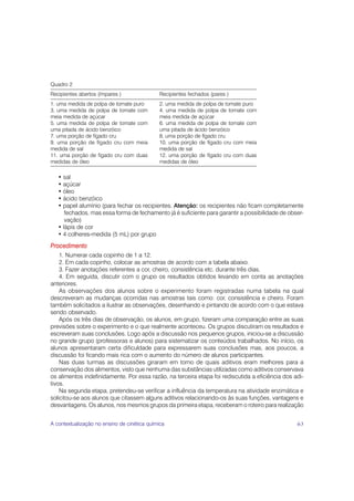 Quadro 2
Recipientes abertos (ímpares )                Recipientes fechados (pares )
1. uma medida de polpa de tomate puro         2. uma medida de polpa de tomate puro
3. uma medida de polpa de tomate com          4. uma medida de polpa de tomate com
meia medida de açúcar                         meia medida de açúcar
5. uma medida de polpa de tomate com          6. uma medida de polpa de tomate com
uma pitada de ácido benzóico                  uma pitada de ácido benzóico
7. uma porção de fígado cru                   8. uma porção de fígado cru
9. uma porção de fígado cru com meia          10. uma porção de fígado cru com meia
medida de sal                                 medida de sal
11. uma porção de fígado cru com duas         12. uma porção de fígado cru com duas
medidas de óleo                               medidas de óleo

   • sal
   • açúcar
   • óleo
   • ácido benzóico
   • papel alumínio (para fechar os recipientes. Atenção: os recipientes não ficam completamente
      fechados, mas essa forma de fechamento já é suficiente para garantir a possibilidade de obser-
      vação)
   • lápis de cor
   • 4 colheres-medida (5 mL) por grupo
Procedimento
    1. Numerar cada copinho de 1 a 12.
    2. Em cada copinho, colocar as amostras de acordo com a tabela abaixo.
    3. Fazer anotações referentes a cor, cheiro, consistência etc. durante três dias.
    4. Em seguida, discutir com o grupo os resultados obtidos levando em conta as anotações
anteriores.
    As observações dos alunos sobre o experimento foram registradas numa tabela na qual
descreveram as mudanças ocorridas nas amostras tais como: cor, consistência e cheiro. Foram
também solicitados a ilustrar as observações, desenhando e pintando de acordo com o que estava
sendo observado.
    Após os três dias de observação, os alunos, em grupo, fizeram uma comparação entre as suas
previsões sobre o experimento e o que realmente aconteceu. Os grupos discutiram os resultados e
escreveram suas conclusões. Logo após a discussão nos pequenos grupos, iniciou-se a discussão
no grande grupo (professoras e alunos) para sistematizar os conteúdos trabalhados. No início, os
alunos apresentaram certa dificuldade para expressarem suas conclusões mas, aos poucos, a
discussão foi ficando mais rica com o aumento do número de alunos participantes.
    Nas duas turmas as discussões giraram em torno de quais aditivos eram melhores para a
conservação dos alimentos, visto que nenhuma das substâncias utilizadas como aditivos conservava
os alimentos indefinidamente. Por essa razão, na terceira etapa foi rediscutida a eficiência dos adi-
tivos.
    Na segunda etapa, pretendeu-se verificar a influência da temperatura na atividade enzimática e
solicitou-se aos alunos que citassem alguns aditivos relacionando-os às suas funções, vantagens e
desvantagens. Os alunos, nos mesmos grupos da primeira etapa, receberam o roteiro para realização


A contextualização no ensino de cinética química                                                  63
 