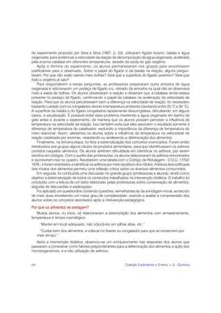 do experimento proposto por Silva e Silva (1997, p. 53); utilizaram fígado bovino, batata e água
oxigenada, para evidenciar a velocidade da reação de decomposição da água oxigenada, acelerada
pela enzima catalase em diferentes temperaturas, através da saída do gás oxigênio.
    Após o término do experimento, os alunos permaneceram nos grupos para encontrarem
justificativas para o observado. Sobre o papel do fígado e da batata na reação, alguns pergun-
tavam: Por que não estão saindo mais bolhas? Será que a superfície do fígado queimou? Será que
todo o oxigênio já saiu?
    Para responderem a essas perguntas, as professoras prepararam outra amostra de água
oxigenada e adicionaram um pedaço de fígado cru, retirado da amostra na qual não se observava
mais a saída de bolhas. Os alunos observaram a reação e disseram que a catalase ainda estava
presente no pedaço do fígado, confirmando o papel da catalase na aceleração da velocidade de
reação. Para que os alunos percebessem bem a diferença na velocidade de reação, foi necessário
bastante cuidado com os congelados devido à temperatura ambiente (oscilando entre 25 °C e 30 °C).
A superfície da batata e do fígado congelados rapidamente descongelava, dificultando, em alguns
casos, a visualização. É possível evitar esse problema mantendo a água oxigenada em banho de
gelo antes e durante o experimento, de maneira que os alunos possam perceber a influência da
temperatura na velocidade da reação. Isso também evita que eles associem o resultado somente à
diferença de temperatura do catalisador, excluindo a importância da diferença de temperatura do
meio reacional. Assim, alertamos os alunos sobre a influência da temperatura na velocidade de
reação catalisada por enzimas, retardando ou acelerando a deterioração dos alimentos.
    Finalmente, na terceira etapa, foi feita a sistematização dos conceitos vivenciados. Foram então
distribuídos aos grupos alguns rótulos de produtos alimentares, para que identificassem os aditivos
contidos naqueles alimentos. Os alunos sentiram dificuldade em identificar os aditivos, por serem
escritos em códigos. Com o auxílio das professoras, os alunos relacionaram os aditivos encontrados
e escreveram-nos no quadro. Receberam uma tabela com o Código de Rotulagem - D.O.U. 17/02/
1976 - e foram orientados a identificar os aditivos por meio da leitura dos rótulos. A leitura descodificada
dos rótulos dos alimentos permitiu uma reflexão crítica sobre os diversos alimentos consumidos.
    Em seguida, foi conduzida uma discussão no grande grupo (professoras e alunos), tendo como
objetivo a sistematização de todos os conteúdos trabalhados na intervenção didática. O trabalho foi
concluído com a leitura de um texto elaborado pelas professoras sobre conservação de alimentos,
seguida de discussões e explicações.
    Foi aplicado um questionário contendo questões, semelhantes às da sondagem inicial, acrescido
de mais duas envolvendo um maior grau de complexidade, visando a avaliar a compreensão dos
alunos sobre os conceitos abordados após a intervenção-pedagógica.
Por que os alimentos se estragam?
   Muitos alunos, no início, só relacionavam a deterioração dos alimentos com armazenamento,
temperatura e tempo cronológico.
      “Manter em local adequado, não colocá-los em pilhas altas, etc.”
      “Cuidar bem dos alimentos, e colocar no freezer ou congelador para que se conservem por
     mais tempo.”
   Após a intervenção didática, observou-se um enriquecimento nas respostas dos alunos que
passaram a considerar como fatores preponderantes para a deterioração dos alimentos a ação dos
microorganismos, e a não utilização de aditivos.


64                                                              Coleção Explorando o Ensino, v. 5 - Química
 
