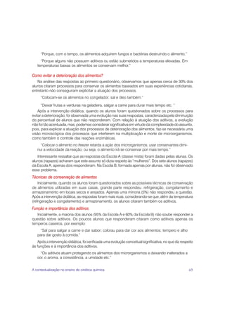 “Porque, com o tempo, os alimentos adquirem fungos e bactérias destruindo o alimento.”
     “Porque alguns não possuem aditivos ou estão submetidos a temperaturas elevadas. Em
   temperaturas baixas os alimentos se conservam melhor.”

Como evitar a deterioração dos alimentos?
   Na análise das respostas ao primeiro questionário, observamos que apenas cerca de 30% dos
alunos citaram processos para conservar os alimentos baseados em suas experiências cotidianas,
entretanto não conseguiram explicitar a atuação dos processos.
     “Colocam-se os alimentos no congelador; sal e óleo também.”

      “Deixar frutas e verduras na geladeira, salgar a carne para durar mais tempo etc. ”
    Após a intervenção didática, quando os alunos foram questionados sobre os processos para
evitar a deterioração, foi observada uma evolução nas suas respostas, caracterizada pela diminuição
do percentual de alunos que não responderam. Com relação à atuação dos aditivos, a evolução
não foi tão acentuada, mas, podemos considerar significativa em virtude da complexidade do assunto,
pois, para explicar a atuação dos processos de deterioração dos alimentos, faz-se necessária uma
visão microscópica dos processos que interferem na multiplicação e morte de microorganismos,
como também o controle das reações enzimáticas.
     “Colocar o alimento no freezer retarda a ação dos microrganismos; usar conservantes dimi-
   nui a velocidade da reação, ou seja, o alimento irá se conservar por mais tempo.”
   Interessante ressaltar que as respostas da Escola A (classe mista) foram dadas pelas alunas. Os
alunos (rapazes) acharam que este assunto só dizia respeito às ”mulheres”. Dos sete alunos (rapazes)
da Escola A, apenas dois responderam. Na Escola B, formada apenas por alunas, não foi observado
esse problema.
Técnicas de conservação de alimentos
    Inicialmente, quando os alunos foram questionados sobre as possíveis técnicas de conservação
de alimentos utilizadas em suas casas, grande parte respondeu: refrigeração, congelamento e
armazenamento em locais secos e arejados. Apenas uma minoria (5%) não respondeu a questão.
Após a intervenção didática, as respostas foram mais ricas, considerando-se que, além da temperatura
(refrigeração e congelamento) e armazenamento, os alunos citaram também os aditivos.
Função e importância dos aditivos
   Inicialmente, a maioria dos alunos (95% da Escola A e 60% da Escola B) não soube responder a
questão sobre aditivos. Os poucos alunos que responderam citaram como aditivos apenas os
temperos caseiros, por exemplo:
     “Sal para salgar a carne e dar sabor; colorau para dar cor aos alimentos; tempero e alho
   para dar gosto à comida.”
   Após a intervenção didática, foi verificada uma evolução conceitual significativa, no que diz respeito
às funções e à importância dos aditivos.
     “Os aditivos atuam protegendo os alimentos dos microrganismos e deixando inalterados a
   cor, o aroma, a consistência, a umidade etc.”


A contextualização no ensino de cinética química                                                      65
 