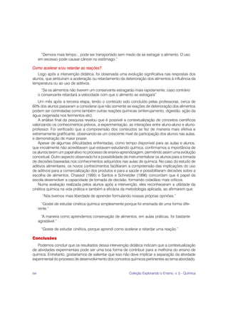 “Demora mais tempo... pode ser transportado sem medo de se estragar o alimento. O uso
     em excesso pode causar câncer no estômago.”

Como acelerar e/ou retardar as reações?
   Logo após a intervenção didática, foi observada uma evolução significativa nas respostas dos
alunos, que atribuíram a aceleração ou retardamento da deterioração dos alimentos à influência da
temperatura ou ao uso de aditivos.
       “Se os alimentos não tiverem um conservante estragarão mais rapidamente; caso contrário
     o conservante retardará a velocidade com que o alimento se estragará”
    Um mês após a terceira etapa, tendo o conteúdo sido concluído pelas professoras, cerca de
60% dos alunos passaram a considerar que não somente as reações de deterioração dos alimentos
podem ser controladas como também outras reações químicas (enferrujamento, digestão, ação da
água oxigenada nos ferimentos etc).
    A análise final da pesquisa revelou que é possível a contextualização de conceitos científicos
valorizando os conhecimentos prévios, a experimentação, as interações entre aluno-aluno e aluno-
professor. Foi verificado que a compreensão dos conteúdos se fez de maneira mais efetiva e
extremamente gratificante, observando-se um crescente nível de participação dos alunos nas aulas,
e demonstração de maior prazer.
    Apesar de algumas dificuldades enfrentadas, como tempo disponível para as aulas e alunos,
que inicialmente não acreditavam que estavam estudando química, confirmamos a importância de
os alunos terem um papel ativo no processo de ensino-aprendizagem, permitindo assim uma evolução
conceitual. Outro aspecto observado foi a possibilidade de instrumentalizar os alunos para a tomada
de decisões baseadas nos conhecimentos adquiridos nas aulas de química. No caso do estudo de
aditivos alimentares, os novos conhecimentos facilitaram a compreensão das implicações do uso
de aditivos para a comercialização dos produtos e para a saúde e possibilitaram decisões sobre a
escolha de alimentos. Chassot (1995) e Santos e Schnetzler (1996) concordam que é papel da
escola desenvolver a capacidade de tomada de decisão, formando cidadãos mais críticos.
    Numa avaliação realizada pelos alunos após a intervenção, eles reconheceram a utilidade da
cinética química na vida prática e também a eficácia da metodologia aplicada, ao afirmarem que:
       “Nós tivemos mais liberdade de aprender formulando nossas próprias opiniões.”

       “Gostei de estudar cinética química simplesmente porque foi ensinada de uma forma dife-
     rente.”

       “A maneira como aprendemos conservação de alimentos, em aulas práticas, foi bastante
     agradável.”

      “Gostei de estudar cinética, porque aprendi como acelerar e retardar uma reação.”

Conclusões
   Podemos concluir que os resultados dessa intervenção didática indicam que a contextualização
de atividades experimentais pode ser uma boa forma de contribuir para a melhoria do ensino de
química. Entretanto, gostaríamos de salientar que isso não deve implicar a separação da atividade
experimental do processo de desenvolvimento dos conceitos químicos pertinentes ao tema abordado.


66                                                        Coleção Explorando o Ensino, v. 5 - Química
 