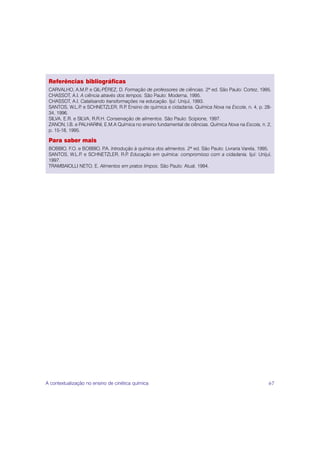 Referências bibliográficas
 CARVALHO, A.M.P e GIL-PÉREZ, D. Formação de professores de ciências. 2ª ed. São Paulo: Cortez, 1995.
                   .
 CHASSOT, A.I. A ciência através dos tempos. São Paulo: Moderna, 1995.
 CHASSOT, A.I. Catalisando transformações na educação. Ijuí: Unijuí, 1993.
 SANTOS, W.L.P e SCHNETZLER, R.P Ensino de química e cidadania. Química Nova na Escola, n. 4, p. 28-
                 .                   .
 34, 1996.
 SILVA, E.R. e SILVA, R.R.H. Conservação de alimentos. São Paulo: Scipione, 1997.
 ZANON, l.B. e PALHARINI, E.M.A Química no ensino fundamental de ciências. Química Nova na Escola, n. 2,
 p. 15-18, 1995.

 Para saber mais
 BOBBIO, F.O. e BOBBIO, P Introdução à química dos alimentos. 2ª ed. São Paulo: Livraria Varela, 1995.
                         .A.
 SANTOS, W.L.P e SCHNETZLER, R.P Educação em química: compromisso com a cidadania. Ijuí: Unijuí,
               .                  .
 1997.
 TRAMBAIOLLI NETO, E. Alimentos em pratos limpos. São Paulo: Atual, 1994.




A contextualização no ensino de cinética química                                                      67
 