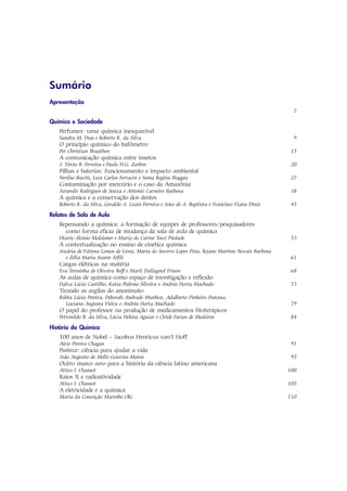 Sumário
Apresentação
                                                                                                     7

Química e Sociedade
   Perfumes: uma química inesquecível
   Sandra M. Dias e Roberto R. da Silva                                                              9
   O princípio químico do bafômetro
   Per Christian Braathen                                                                           15
   A comunicação química entre insetos
   J. Tércio B. Ferreira e Paulo H.G. Zarbin                                                        20
   Pilhas e baterias: funcionamento e impacto ambiental
   Nerilso Bocchi, Luiz Carlos Ferracin e Sonia Regina Biaggio                                     27
   Contaminação por mercúrio e o caso da Amazônia
   Jurandir Rodrigues de Souza e Antonio Carneiro Barbosa                                           38
   A química e a conservação dos dentes
   Roberto R. da Silva, Geraldo A. Luzes Ferreira e Joice de A. Baptista e Francisco Viana Diniz    45

Relatos de Sala de Aula
   Repensando a química: a formação de equipes de professores/pesquisadores
     como forma eficaz de mudança da sala de aula de química
   Otavio Aloisio Maldaner e Maria do Carmo Tocci Piedade                                          53
   A contextualização no ensino de cinética química
   Jozária de Fátima Lemos de Lima, Maria do Socorro Lopes Pina, Rejane Martins Novais Barbosa
      e Zélia Maria Soares Jófili                                                                  61
   Cargas elétricas na matéria
   Eva Teresinha de Oliveira Boff e Marli Dallagnol Frison                                         68
   As aulas de química como espaço de investigação e reflexão
   Dalva Lúcia Castilho, Katia Pedroso Silveira e Andréa Horta Machado                              73
   Tirando as argilas do anonimato
   Rúbia Lúcia Pereira, Deborah Andrade Munhoz, Adalberto Pinheiro Pestana,
     Luciana Augusta Vieira e Andréa Horta Machado                                                  79
   O papel do professor na produção de medicamentos fitoterápicos
   Petronildo B. da Silva, Lúcia Helena Aguiar e Cleide Farias de Medeiros                          84

História da Química
   100 anos de Nobel - Jacobus Henricus van’t Hoff
   Aécio Pereira Chagas                                                                             91
   Pasteur: ciência para ajudar a vida
   João Augusto de Mello Gouveia-Matos                                                             95
   Outro marco zero para a história da ciência latino americana
   Attico I. Chassot                                                                               100
   Raios X e radioatividade
   Attico I. Chassot                                                                               105
   A eletricidade e a química
   Maria da Conceição Marinho Oki                                                                  110
 