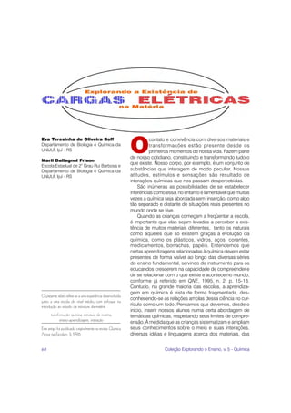 O
Eva Teresinha de Oliveira Boff                                         contato e convivência com diversos materiais e
Departamento de Biologia e Química da                                  transformações estão presente desde os
UNIJUÍ, Ijuí - RS                                                      primeiros momentos de nossa vida. Fazem parte
                                                             de nosso cotidiano, constituindo e transformando tudo o
Marli Dallagnol Frison
                                                             que existe. Nosso corpo, por exemplo, é um conjunto de
Escola Estadual de 2° Grau Rui Barbosa e
Departamento de Biologia e Química da                        substâncias que interagem de modo peculiar. Nossas
UNIJUÍ, Ijuí - RS                                            atitudes, estímulos e sensações são resultado de
                                                             interações químicas que nos passam despercebidas.
                                                                 São inúmeras as possibilidades de se estabelecer
                                                             inferências como essa, no entanto é lamentável que muitas
                                                             vezes a química seja abordada sem inserção, como algo
                                                             tão separado e distante de situações reais presentes no
                                                             mundo onde se vive.
                                                                 Quando as crianças começam a freqüentar a escola,
                                                             é importante que elas sejam levadas a perceber a exis-
                                                             tência de muitos materiais diferentes, tanto os naturais
                                                             como aqueles que só existem graças à evolução da
                                                             química, como os plásticos, vidros, aços, corantes,
                                                             medicamentos, borrachas, papéis. Entendemos que
                                                             certas aprendizagens relacionadas à química devem estar
                                                             presentes de forma visível ao longo das diversas séries
                                                             do ensino fundamental, servindo de instrumento para os
                                                             educandos crescerem na capacidade de compreender e
                                                             de se relacionar com o que existe e acontece no mundo,
                                                             conforme já referido em QNE, 1995, n. 2, p. 15-18.
                                                             Contudo, na grande maioria das escolas, a aprendiza-
                                                             gem em química é vista de forma fragmentada, des-
O presente relato refere-se a uma experiência desenvolvida
                                                             conhecendo-se as relações amplas dessa ciência no cur-
junto a uma escola do nível médio, com enfoque na
introdução ao estudo da estrutura da matéria.                rículo como um todo. Pensamos que devemos, desde o
                                                             início, inserir nossos alunos numa certa abordagem de
      transformação química, estrutura da matéria,           temáticas químicas, respeitando seus limites de compre-
             ensino-aprendizagem, interação                  ensão. À medida que as crianças sistematizam e ampliam
Este artigo foi publicado originalmente na revista Química   seus conhecimentos sobre o meio e suas interações,
Nova na Escola n. 3, 1996.                                   diversas idéias e linguagens acerca dos materiais, das


68                                                                           Coleção Explorando o Ensino, v. 5 - Química
 