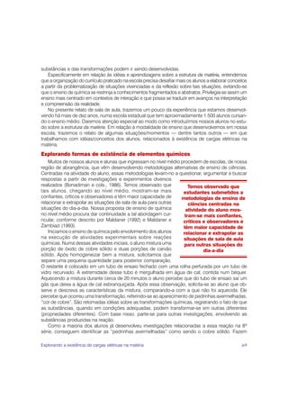 substâncias e das transformações podem ir sendo desenvolvidas.
    Especificamente em relação às idéias e aprendizagens sobre a estrutura da matéria, entendemos
que a organização do currículo praticado na escola precisa desafiar mais os alunos a elaborar conceitos
a partir da problematização de situações vivenciadas e da reflexão sobre tais situações, evitando-se
que o ensino de química se restrinja a conhecimentos fragmentados e abstratos. Privilegia-se assim um
ensino mais centrado em contextos de interação e que possa se traduzir em avanços na interpretação
e compreensão da realidade.
    No presente relato de sala de aula, trazemos um pouco da experiência que estamos desenvol-
vendo há mais de dez anos, numa escola estadual que tem aproximadamente 1 500 alunos cursan-
do o ensino médio. Daremos atenção especial ao modo como introduzimos nossos alunos no estu-
do sobre a estrutura da matéria. Em relação à modalidade de ensino que desenvolvemos em nossa
escola, trazemos o relato de algumas situações/momentos — dentre tantos outros — em que
trabalhamos com idéias/conceitos dos alunos, relacionados à existência de cargas elétricas na
matéria.
Explorando formas de existência de elementos químicos
    Muitos de nossos alunos e alunas que ingressam no nível médio procedem de escolas, de nossa
região de abrangência, que vêm desenvolvendo metodologias alternativas de ensino de ciências.
Centradas na atividade do aluno, essas metodologias levam-no a questionar, argumentar e buscar
respostas a partir de investigações e experimentos diversos
realizados (Bonadiman e cols., 1986). Temos observado que             Temos observado que
tais alunos, chegando ao nível médio, mostram-se mais              estudantes submetidos a
confiantes, críticos e observadores e têm maior capacidade de     metodologias de ensino de
relacionar e extrapolar as situações de sala de aula para outras      ciências centradas na
situações do dia-a-dia. Nossa proposta de ensino de química         atividade do aluno mos-
no nível médio procura dar continuidade a tal abordagem cur-        tram-se mais confiantes,
ricular, conforme descrito por Maldaner (1992) e Maldaner e        críticos e observadores e
Zambiazi (1993).                                                   têm maior capacidade de
    Iniciamos o ensino de química pelo envolvimento dos alunos     relacionar e extrapolar as
na execução de atividades experimentais sobre reações              situações de sala de aula
químicas. Numa dessas atividades iniciais, o aluno mistura uma     para outras situações do
porção de óxido de cobre sólido e duas porções de carvão                     dia-a-dia
sólido. Após homogeneizar bem a mistura, solicitamos que
separe uma pequena quantidade para posterior comparação.
O restante é colocado em um tubo de ensaio fechado com uma rolha perfurada por um tubo de
vidro recurvado. A extremidade desse tubo é mergulhada em água de cal, contida num béquer.
Aquecendo a mistura durante cerca de 20 minutos o aluno percebe que do tubo de ensaio sai um
gás que deixa a água de cal esbranquiçada. Após essa observação, solicita-se ao aluno que ob-
serve e descreva as características da mistura, comparando-a com a que não foi aquecida. Ele
percebe que ocorreu uma transformação, referindo-se ao aparecimento de pedrinhas avermelhadas,
“cor de cobre”. São retomadas idéias sobre as transformações químicas, registrando o fato de que
as substâncias, quando em condições adequadas, podem transformar-se em outras diferentes
(propriedades diferentes). Com base nisso, parte-se para outras investigações, envolvendo as
substâncias produzidas na reação.
    Como a maioria dos alunos já desenvolveu investigações relacionadas a essa reação na 8ª
série, conseguem identificar as “pedrinhas avermelhadas” como sendo o cobre sólido. Fazem

Explorando a existência de cargas elétricas na matéria                                              69
 