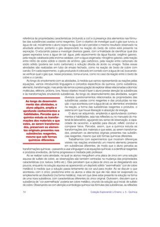 referência às propriedades características (incluindo a cor) e à presença dos elementos nas fórmu-
las das substâncias usadas como reagentes. Com o objetivo de investigar qual o gás que turvou a
água de cal, inicialmente o aluno sopra na água de cal e percebe o mesmo resultado observado na
atividade anterior, portanto o gás desprendido na reação do óxido de cobre está presente na
expiração. O educando passa a investigar diversos gases, com a finalidade de identificar qual dos
gases expirados turva a água de cal: água, pelo aquecimento da água líquida; oxigênio gasoso,
pela reação catalisada pela enzima catalase, com a água oxigenada; nitrogênio gasoso, pela reação
entre nitrito de sódio sólido e cloreto de amônio; gás carbônico, pela reação entre carbonato de
sódio sólido (poderia ser outro carbonato) e solução diluída de ácido ou vinagre. Todas essas
atividades são realizadas em tubo de ensaio fechado, como na reação de óxido de cobre com
carvão. Em cada experimento, o gás produzido é colocado em contato com a água de cal, buscando-
se verificar qual o gás que, nesse processo, torna-a turva, como no caso da reação entre o óxido de
cobre e o carvão.
    Ao longo do envolvimento com as atividades, à medida que vamos representando as reações pelas
equações, vamos introduzindo linguagens e conceitos específicos da química, como substância,
elemento, transformação, mas ainda não temos a preocupação de explorar idéias relacionadas a átomos/
moléculas, elétrons, prótons, íons. Nosso objetivo inicial é fazer o aluno prestar atenção às substâncias
e às transformações envolvendo substâncias. Ao longo do desenvolvimento das atividades, surgem
                                         diversos questionamentos relacionados às propriedades das
   Ao longo do desenvolvi-               substâncias usadas como reagentes e das produzidas na rea-
   mento das atividades, o               ção: o que aconteceu com a água de cal; os ‘elementos’ envolvidos
    aluno adquire, amplia e              na reação, a forma das substâncias reagentes e produtos; o
 aprofunda conhecimentos e               sistema em que houve liberação e absorção de energia.
 habilidades. Percebe que a                   O aluno vai adquirindo, ampliando e aprofundando conheci-
 química estuda as transfor-             mentos e habilidades, seja nas reflexões ou no manuseio do ma-
mações dos materiais e que               terial de laboratório, aguçando seu senso de observação, a capa-
estes, ao serem transforma-              cidade de raciocínio, a aptidão para discutir, refletir, concluir e
 dos, preservam os elemen-               comparar fatos. Percebe, assim, que a química estuda as
 tos originais presentes nas             transformações dos materiais e que estes, ao serem transforma-
    substâncias reagentes,               dos, preservam os elementos originais presentes nas substân-
   mesmo que sob formas                  cias reagentes, mesmo que sob formas químicas diferentes.
      químicas diferentes                     Trabalhamos com experimentos que mostram diferenças
                                         visíveis nas reações envolvendo um mesmo elemento presente
                                         em substâncias diferentes, de modo que o aluno perceba as
transformações químicas – passando a usar a linguagem e as equações químicas e a identificar reagentes
e produtos envolvidos, de forma progressiva e mediada pelo professor.
    Ao se realizar outra atividade, na qual os alunos mergulham uma placa de zinco em uma solução
aquosa de sulfato de cobre, as observações são também centradas na mudança das propriedades
características (cor, textura, brilho etc.). Eles percebem que a placa de zinco vai se desgastando aos
poucos, enquanto na solução aquosa vai aparecendo um depósito sólido “avermelhado” (cor de cobre
metálico) à medida que a solução passa lentamente da cor azul para incolor. Ao se discutir o que
aconteceu com o zinco, predomina entre os alunos a idéia de que ele não deve ter evaporado ou
simplesmente se dissolvido (na forma metálica), mas sim que deve estar presente na solução na forma
de uma nova substância, com características diferentes do zinco original. Outrossim, discutem que a
substância de “cor avermelhada” poderia ser cobre metálico, oriundo da solução azul inicial, de sulfato
de cobre. Observando-se com atenção a simbologia química nas fórmulas das substâncias, as reflexões

70                                                              Coleção Explorando o Ensino, v. 5 - Química
 