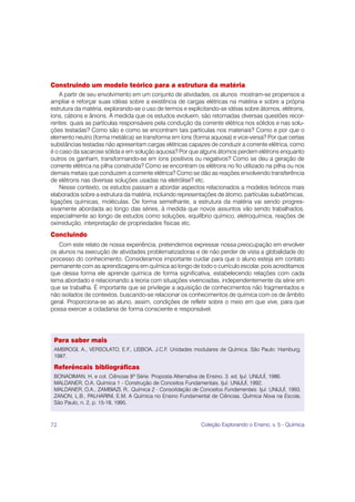 Construindo um modelo teórico para a estrutura da matéria
    A partir de seu envolvimento em um conjunto de atividades, os alunos mostram-se propensos a
ampliar e reforçar suas idéias sobre a existência de cargas elétricas na matéria e sobre a própria
estrutura da matéria, explorando-se o uso de termos e explicitando-se idéias sobre átomos, elétrons,
íons, cátions e ânions. À medida que os estudos evoluem, são retomadas diversas questões recor-
rentes: quais as partículas responsáveis pela condução da corrente elétrica nos sólidos e nas solu-
ções testadas? Como são e como se encontram tais partículas nos materiais? Como e por que o
elemento neutro (forma metálica) se transforma em íons (forma aquosa) e vice-versa? Por que certas
substâncias testadas não apresentam cargas elétricas capazes de conduzir a corrente elétrica, como
é o caso da sacarose sólida e em solução aquosa? Por que alguns átomos perdem elétrons enquanto
outros os ganham, transformando-se em íons positivos ou negativos? Como se deu a geração de
corrente elétrica na pilha construída? Como se encontram os elétrons no fio utilizado na pilha ou nos
demais metais que conduzem a corrente elétrica? Como se dão as reações envolvendo transferência
de elétrons nas diversas soluções usadas na eletrólise? etc.
    Nesse contexto, os estudos passam a abordar aspectos relacionados a modelos teóricos mais
elaborados sobre a estrutura da matéria, incluindo representações de átomo, partículas subatômicas,
ligações químicas, moléculas. De forma semelhante, a estrutura da matéria vai sendo progres-
sivamente abordada ao longo das séries, à medida que novos assuntos vão sendo trabalhados,
especialmente ao longo de estudos como soluções, equilíbrio químico, eletroquímica, reações de
oxirredução, interpretação de propriedades físicas etc.
Concluindo
   Com este relato de nossa experiência, pretendemos expressar nossa preocupação em envolver
os alunos na execução de atividades problematizadoras e de não perder de vista a globalidade do
processo do conhecimento. Consideramos importante cuidar para que o aluno esteja em contato
permanente com as aprendizagens em química ao longo de todo o currículo escolar, pois acreditamos
que dessa forma ele aprende química de forma significativa, estabelecendo relações com cada
tema abordado e relacionando a teoria com situações vivenciadas, independentemente da série em
que se trabalha. É importante que se privilegie a aquisição de conhecimentos não fragmentados e
não isolados de contextos, buscando-se relacionar os conhecimentos de química com os de âmbito
geral. Proporciona-se ao aluno, assim, condições de refletir sobre o meio em que vive, para que
possa exercer a cidadania de forma consciente e responsável.




 Para saber mais
 AMBROGI, A., VERSOLATO, E.F., LISBOA, J.C.F. Unidades modulares de Química. São Paulo: Hamburg,
 1987.

 Referêncais bibliográficas
 BONADIMAN, H. e col. Ciências 8ª Série: Proposta Alternativa de Ensino. 3. ed. Ijuí: UNIJUÍ, 1986.
 MALDANER, O.A. Química 1 - Construção de Conceitos Fundamentais. Ijuí: UNIJUÍ, 1992.
 MALDANER, O.A., ZAMBIAZI, R.. Química 2 - Consolidação de Conceitos Fundamentais. Ijuí: UNIJUÍ, 1993.
 ZANON, L.B., PALHARINI, E.M. A Química no Ensino Fundamental de Ciências. Química Nova na Escola,
 São Paulo, n. 2, p. 15-18, 1995.



72                                                           Coleção Explorando o Ensino, v. 5 - Química
 