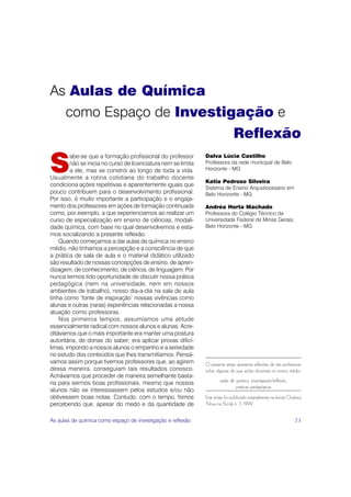 As Aulas de Química
  como Espaço de Investigação e
                         Reflexão

S
        abe-se que a formação profissional do professor         Dalva Lúcia Castilho
         não se inicia no curso de licenciatura nem se limita   Professora da rede municipal de Belo
         a ele, mas se constrói ao longo de toda a vida.        Horizonte - MG
Usualmente a rotina cotidiana do trabalho docente
                                                                Katia Pedroso Silveira
condiciona ações repetitivas e aparentemente iguais que
                                                                Sistema de Ensino Arquidiocesano em
pouco contribuem para o desenvolvimento profissional.           Belo Horizonte - MG
Por isso, é muito importante a participação e o engaja-
mento dos professores em ações de formação continuada           Andréa Horta Machado
como, por exemplo, a que experienciamos ao realizar um          Professora do Colégio Técnico da
curso de especialização em ensino de ciências, modali-          Universidade Federal de Minas Gerais,
dade química, com base no qual desenvolvemos e esta-            Belo Horizonte - MG
mos socializando a presente reflexão.
    Quando começamos a dar aulas de química no ensino
médio, não tínhamos a percepção e a consciência de que
a prática de sala de aula e o material didático utilizado
são resultado de nossas concepções de ensino, de apren-
dizagem, de conhecimento, de ciência, de linguagem. Por
nunca termos tido oportunidade de discutir nossa prática
pedagógica (nem na universidade, nem em nossos
ambientes de trabalho), nosso dia-a-dia na sala de aula
tinha como ‘fonte de inspiração’ nossas vivências como
alunas e outras (raras) experiências relacionadas a nossa
atuação como professoras.
    Nos primeiros tempos, assumíamos uma atitude
essencialmente radical com nossos alunos e alunas. Acre-
ditávamos que o mais importante era manter uma postura
autoritária, de donas do saber; era aplicar provas dificí-
limas, impondo a nossos alunos o empenho e a seriedade
no estudo dos conteúdos que lhes transmitíamos. Pensá-
vamos assim porque tivemos professores que, ao agirem           O presente artigo apresenta reflexões de três professoras
dessa maneira, conseguiam tais resultados conosco.              sobre algumas de suas ações docentes no ensino médio.
Achávamos que proceder de maneira semelhante basta-
ria para sermos boas profissionais, mesmo que nossos                    aulas de química, investigação/reflexão,
                                                                                 práticas pedagógicas
alunos não se interessassem pelos estudos e/ou não
obtivessem boas notas. Contudo, com o tempo, fomos              Este artigo foi publicado originalmente na revista Química
percebendo que, apesar do medo e da quantidade de               Nova na Escola n. 7, 1999.


As aulas de química como espaço de investigação e reflexão                                                            73
 