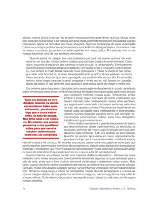 estudo, nossos alunos e alunas não estavam necessariamente aprendendo química. Muitas vezes
eles resolviam os exercícios e até conseguiam boas notas, porém demonstravam dificuldades quando
precisavam aplicar os conceitos em novas situações. Algumas lembranças de aulas vivenciadas
com nossos antigos professores reportavam-nos a experiências desagradáveis e, de maneira mais
ou menos consciente, procurávamos evitar repeti-las em nossa prática. Por exemplo, em um de
nossos encontros, uma de nós assim se pronunciou:
        “Quando estava no colegial, tive uma professora que para nos ensinar química nos man-
     dava ler, em voz alta, o texto do livro didático que abordava o assunto a ser ensinado. Cada
     aluno, seguindo a seqüência das carteiras na sala de aula, lia um parágrafo. Eventualmente
     ela se levantava e explicava em poucas palavras, com auxílio do giz e do quadro, o tal conteúdo.
     Eu, que sempre fui muito tímida diante de meus professores e morria de medo de não conse-
     guir fazer uma boa leitura, contava desesperadamente quantos alunos estavam na minha
     frente, tentando descobrir qual seria o parágrafo que eu deveria ler em voz alta. Ficava então
     lendo-o várias vezes para que, quando chegasse a minha vez, eu não fizesse um ‘papelão’
     diante da classe. E que alívio me dava quando o sinal tocava antes de chegar a minha vez.”
    Era evidente para nós que em condições como essas a gente não aprendia e, a partir da reflexão
sobre lembranças como essas, tentávamos planejar atividades mais adequadas para nossa prática,
                                     que pudessem melhorar nossas aulas. Tentávamos, então,
                                     lembrar e tentar seguir exemplos de outros professores que
  Tudo era atrelado ao livro
                                     haviam marcado mais positivamente nossas vidas escolares,
 didático. Quando os alunos
                                     que organizavam o ensino de modo a nos sentirmos parte ativa
  apresentavam baixo apro-
                                     na aula, não apenas ouvintes. Procurávamos implementar em
   veitamento, pensávamos
                                     nossas aulas atividades mais interessantes e diversificadas,
   logo que a causa estava
                                     usando recursos didáticos variados como, por exemplo, de-
   neles, na falta de estudo.
                                     monstrações experimentais, vídeos, aulas mais dialogadas,
 Não tinha nada a ver conos-
                                     trabalhos em grupos menores etc.
 co. No entanto, aos poucos
                                         O livro didático sempre era o grande direcionador do ensino
 passamos a nos questionar
                                     que desenvolvíamos, desde o planejamento, os exercícios, as
    sobre para que serviria
                                     atividades, definindo até mesmo a profundidade com que abor-
    resolver determinados
                                     dávamos cada conteúdo. Tudo era atrelado ao livro didático.
  exercícios tão complexos
                                     Quando os alunos apresentavam baixo aproveitamento,
                                     pensávamos logo que a causa estava neles, na falta de estudo.
Não tinha nada a ver conosco. No entanto, aos poucos passamos a nos questionar sobre para que
serviria resolver determinados exercícios tão complexos ou discutir certos tópicos tão avançados de
conteúdo. Percebíamos que mesmo os alunos mais dedicados muitas vezes não conseguiam atingir
os níveis de entendimento que esperávamos (ou o que o autor do livro esperava!).
    Quando tivemos um primeiro contato com materiais didáticos alternativos1 , utilizávamos esses
materiais como fontes de pesquisa. Eventualmente levávamos algumas de suas atividades para a
sala de aula, ainda que o livro didático comercial continuasse a determinar nosso ensino. Mais
tarde, quando decidimos adotar os materiais alternativos, acreditávamos que seria a grande solução.
Contudo, muitas dificuldades surgiram, porque nunca tínhamos vivenciado nenhum trabalho desse
tipo. Tínhamos insegurança e medo de compartilhar nossas dúvidas pedagógicas e conceituais
com os colegas. Apesar de nos sentirmos sozinhas e inseguras, não conseguíamos mais voltar às
antigas práticas. Continuávamos buscando, nas experiências do dia-a-dia, melhores caminhos para
nossos trabalhos.

74                                                            Coleção Explorando o Ensino, v. 5 - Química
 